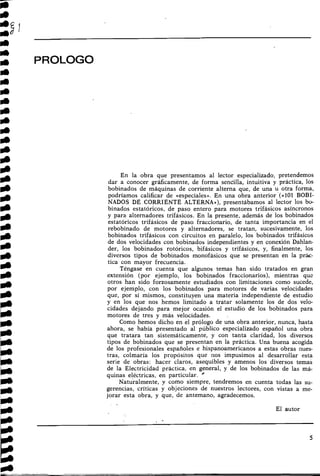 iI)
m PROLOGO
En la obra que presentamos al lector especializado, pretendemos
dar a conocer gráficamente, de forma sencilla, intuitiva y práctica, los
bobinados de máquinas de corriente alterna que, de una u otra forma,
podríamos calificar de «especiales». En una obra anterior '(al01 BOBI-
NADOS DE CORRIENTE ALTERNA»), presentábamos al lector los bo-
binados estatóricos, de paso entero para motores trifásicos asíncronos
y para alternadores trifásicos. En la presente, además de los bobinados
estatóricos trifásicos de paso fraccionario, de tanta importancia en el
rebobinado de motores y alternadores, se tratan, sucesivamente, los
bobinados trifásicos con circuitos en paralelo, los bobinados trifásicos
de dos velocidades con bobinados independientes y en conexión Dahlan-
der, los bobinados rotóricos, bifásicos y trifásicos, y, finalmente, los
diversos tipos de bobinados monofásicos que se presentan en la prác-
tica con mayor frecuencia.
Téngase en cuenta que algunos temas han sido tratados en gran
extensión (por ejemplo, los bobinados fraccionarios), mientras que
otros han sido forzosamente estudiados con limitaciones como sucede,
por ejemplo, con los bobinados para motores de varias velocidades
que, por sí mismos, constituyen una materia independiente de estudio
y en los que nos hemos limitado a tratar solamente los de dos velo-
cidades dejando para mejor ocasión el estudio de los bobinados para
motores de tres y más velocidades.
Como hemos dicho en el prólogo de una obra anterior, nunca, hasta
ahora, se había presentado al público especializado español una obra
que tratara tan sistemáticamente, y con tanta claridad, los diversos
tipos de bobinados que se presentan en la práctica. Una buena acogida
de los profesionales españoles e hispanoamericanos a estas obras ilues-
tras, colmaría los propósitos que 110s impusimos al desarrollar esta
serie de obras: hacer claros, asequibles y amenos los diversos temas
de la Electricidad práctica, en general, y de los bobinados de las má-
quinas eléctricas, en particular. '
~aturalmente,y como siempre, tendremos en cuenta todas las su-
gerencias, críticas y objeciones de nuestros lectores, con vistas a me-
jorar esta obra, y que, de antemano, agradecemos.
El autor
 
