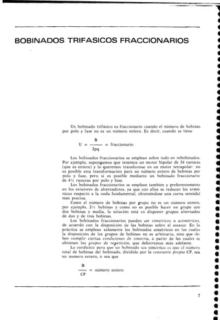 BOBINADOS TRIFASICOS FRACCIONARIOS
Un bobinado trifásico es fraccionario cuando el número de bobinas
por polo y fase no es un número entero. Es decir, cuando se tiene
B
U = - = fraccionario
2pq
Los bobinados fraccionarios se emplean sobre todo en rebobinados.
Por ejemplo, supongamos que tenemos un motor bipolar de 54 ranuras
(que es entero) y lo queremos transformar en un motor tetrapolar: 110
es posible esta transformación para un número entero de bobinas por
polo y fase, pero sí es posible mediante un bobinado fraccionario
de 4!h ranuras por polo y fase.
Los bobinados fraccionarios se emplean también y preferentemente
el1 los estatores de alternadores, ya que coi1 ellos se reducen los armó-
nicos respecto a la onda fundamental, obteniéndose una curva senoidal
más precisa.
Como el número de bobinas .por grupo no es un riúmero entero,
por ejemplo, 2 % bobinas y como no es posible hacer un grupo con
dos bobinas y media, la solución está en disponer grupos alternados
de dos y de tres bobinas.
Los bobinados fraccionarios pueden ser simétricos o asimétricos,
de acuerdo con la disposición de las bobinas sobre el estator. En la
práctica se emplean solamente los bobinados simétricos en los cuales
la disposición de los grupos de bobinas no es arbitraria, sino que de-
ben cumplir ciertas condiciones de simetría, a partir de las cuales se
obtienen los grupos de repetición, que definiremos más adelante.
La condición para que un bobinado sca simitrico cs quc cl número
tetar de bobinas del bobinado, dividido por la constante propia CP, sea
un numero entero, o sea que
B
-= número entero
CP
 