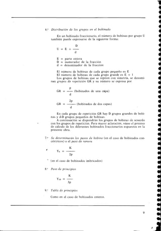 6." Distribtlción de los grupos en el bobinado
En un bobinado fraccionario, el número de bobinas por grupo U
también puede expresarse de la siguiente forma:
E = parte entera
D = numerador de la fracción
d = denominador de la fracción
El número de bobinas de cada grupo pequeño es E
El número de bobinas de cada grupo grande es E + 1
Los grupos de bobinas que se repiten con simetría, se deilomi-
nan grupos de repetición GR y su número se expresa por
P
GR = -(bobinados de una capa)
d
2~
GR = -(bobinados de dos capas)
d
En cada grupo de repetición GR hay D grupos grandes de bobi-
nas y d-D grupos pequeños de bobinas.
A coritinuación se dispondrán los grupos de bobinas de acuerdo
con los grupos de repetición. Para mayor aclaración, véase el proceso
de cálculo de los diferentes bobinados fraccionarios expuestos en la
presente obra.
7." Se determinarán los pasos de bobina (en el caso de bobinados con-
céntricos) o el paso de rantira
'
(en el caso de bobinados imbricados)
8." Paso de principios
9." Tabla de principios
Como en el caso de bobiiiados enteros.
 