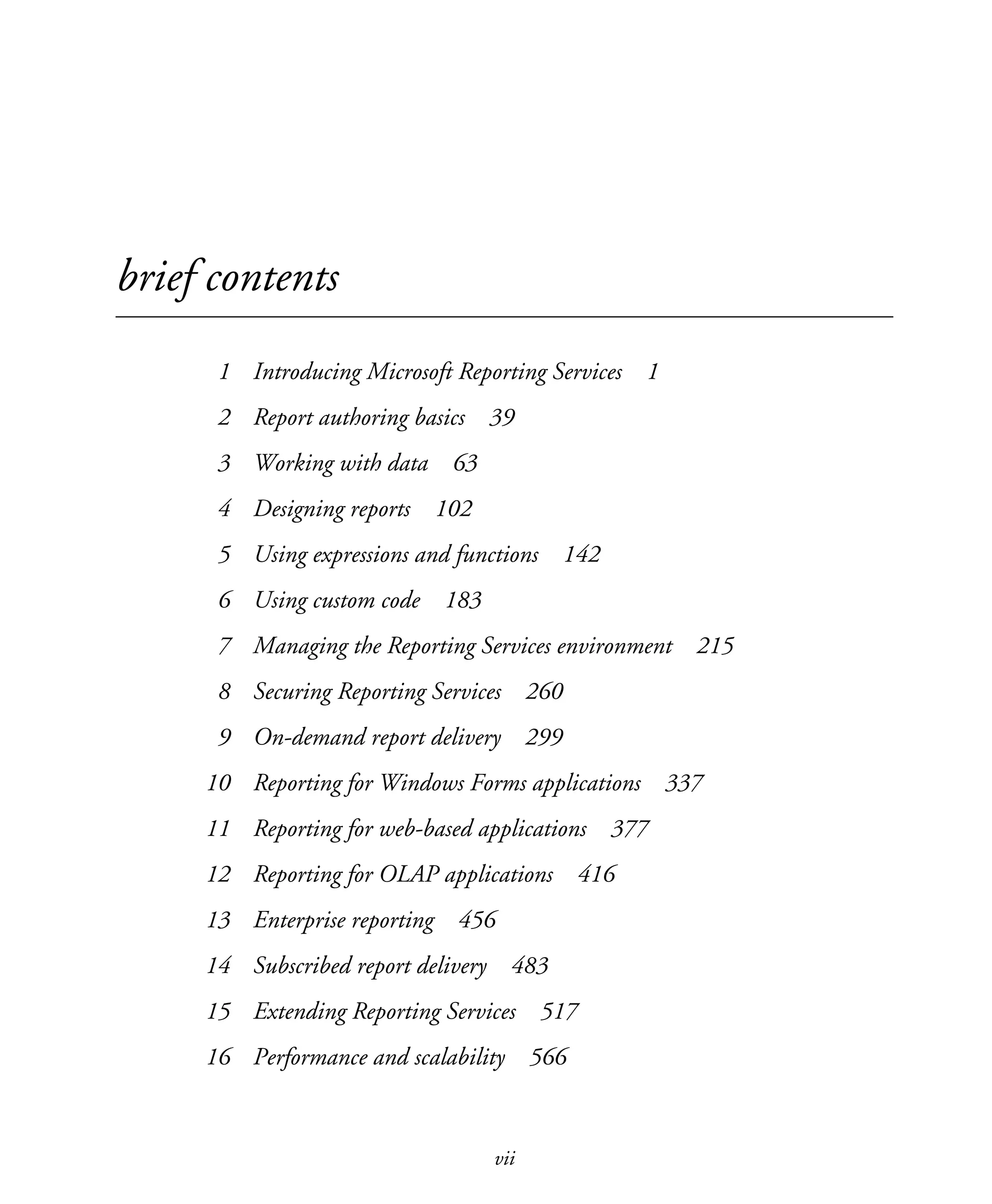 vii
brief contents
1 Introducing Microsoft Reporting Services 1
2 Report authoring basics 39
3 Working with data 63
4 Designing reports 102
5 Using expressions and functions 142
6 Using custom code 183
7 Managing the Reporting Services environment 215
8 Securing Reporting Services 260
9 On-demand report delivery 299
10 Reporting for Windows Forms applications 337
11 Reporting for web-based applications 377
12 Reporting for OLAP applications 416
13 Enterprise reporting 456
14 Subscribed report delivery 483
15 Extending Reporting Services 517
16 Performance and scalability 566
Licensed to Iain S Shigeoka <iash@manning.com>
 