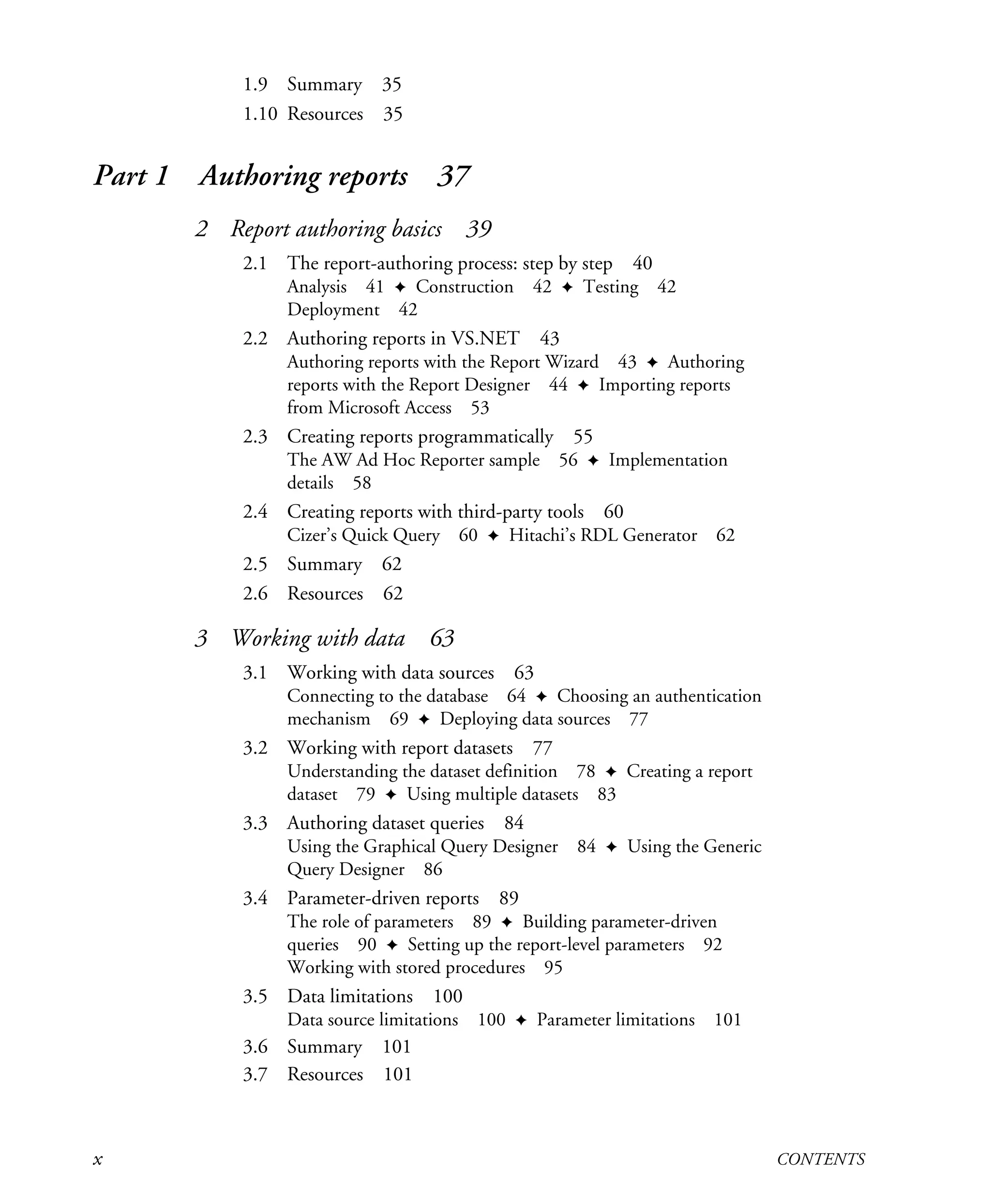 x CONTENTS
1.9 Summary 35
1.10 Resources 35
Part 1 Authoring reports 37
2 Report authoring basics 39
2.1 The report-authoring process: step by step 40
Analysis 41 ✦ Construction 42 ✦ Testing 42
Deployment 42
2.2 Authoring reports in VS.NET 43
Authoring reports with the Report Wizard 43 ✦ Authoring
reports with the Report Designer 44 ✦ Importing reports
from Microsoft Access 53
2.3 Creating reports programmatically 55
The AW Ad Hoc Reporter sample 56 ✦ Implementation
details 58
2.4 Creating reports with third-party tools 60
Cizer’s Quick Query 60 ✦ Hitachi’s RDL Generator 62
2.5 Summary 62
2.6 Resources 62
3 Working with data 63
3.1 Working with data sources 63
Connecting to the database 64 ✦ Choosing an authentication
mechanism 69 ✦ Deploying data sources 77
3.2 Working with report datasets 77
Understanding the dataset definition 78 ✦ Creating a report
dataset 79 ✦ Using multiple datasets 83
3.3 Authoring dataset queries 84
Using the Graphical Query Designer 84 ✦ Using the Generic
Query Designer 86
3.4 Parameter-driven reports 89
The role of parameters 89 ✦ Building parameter-driven
queries 90 ✦ Setting up the report-level parameters 92
Working with stored procedures 95
3.5 Data limitations 100
Data source limitations 100 ✦ Parameter limitations 101
3.6 Summary 101
3.7 Resources 101
Licensed to Iain S Shigeoka <iash@manning.com>
 