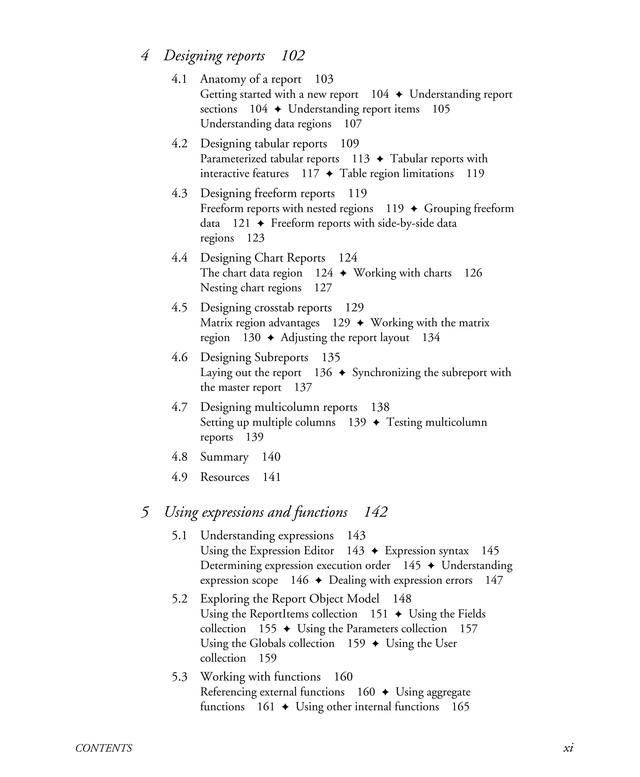 CONTENTS xi
4 Designing reports 102
4.1 Anatomy of a report 103
Getting started with a new report 104 ✦ Understanding report
sections 104 ✦ Understanding report items 105
Understanding data regions 107
4.2 Designing tabular reports 109
Parameterized tabular reports 113 ✦ Tabular reports with
interactive features 117 ✦ Table region limitations 119
4.3 Designing freeform reports 119
Freeform reports with nested regions 119 ✦ Grouping freeform
data 121 ✦ Freeform reports with side-by-side data
regions 123
4.4 Designing Chart Reports 124
The chart data region 124 ✦ Working with charts 126
Nesting chart regions 127
4.5 Designing crosstab reports 129
Matrix region advantages 129 ✦ Working with the matrix
region 130 ✦ Adjusting the report layout 134
4.6 Designing Subreports 135
Laying out the report 136 ✦ Synchronizing the subreport with
the master report 137
4.7 Designing multicolumn reports 138
Setting up multiple columns 139 ✦ Testing multicolumn
reports 139
4.8 Summary 140
4.9 Resources 141
5 Using expressions and functions 142
5.1 Understanding expressions 143
Using the Expression Editor 143 ✦ Expression syntax 145
Determining expression execution order 145 ✦ Understanding
expression scope 146 ✦ Dealing with expression errors 147
5.2 Exploring the Report Object Model 148
Using the ReportItems collection 151 ✦ Using the Fields
collection 155 ✦ Using the Parameters collection 157
Using the Globals collection 159 ✦ Using the User
collection 159
5.3 Working with functions 160
Referencing external functions 160 ✦ Using aggregate
functions 161 ✦ Using other internal functions 165
Licensed to Iain S Shigeoka <iash@manning.com>
 