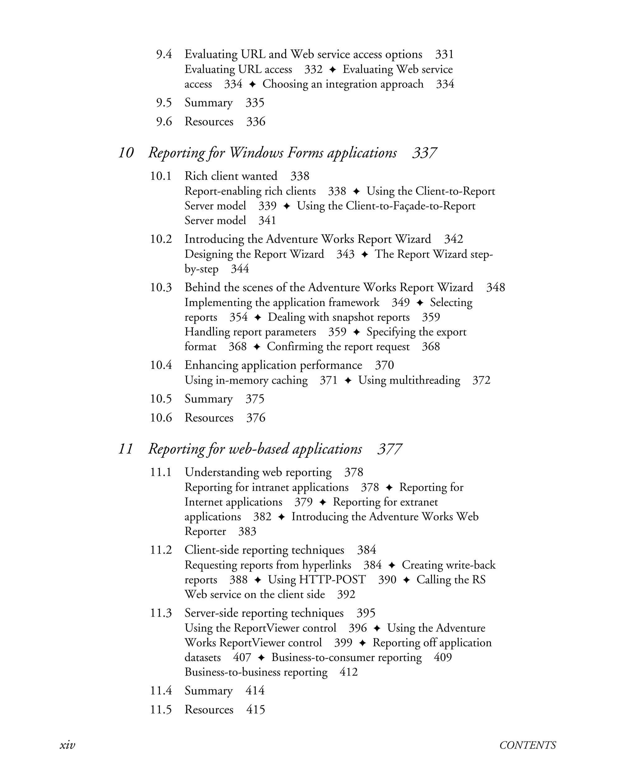 xiv CONTENTS
9.4 Evaluating URL and Web service access options 331
Evaluating URL access 332 ✦ Evaluating Web service
access 334 ✦ Choosing an integration approach 334
9.5 Summary 335
9.6 Resources 336
10 Reporting for Windows Forms applications 337
10.1 Rich client wanted 338
Report-enabling rich clients 338 ✦ Using the Client-to-Report
Server model 339 ✦ Using the Client-to-Façade-to-Report
Server model 341
10.2 Introducing the Adventure Works Report Wizard 342
Designing the Report Wizard 343 ✦ The Report Wizard step-
by-step 344
10.3 Behind the scenes of the Adventure Works Report Wizard 348
Implementing the application framework 349 ✦ Selecting
reports 354 ✦ Dealing with snapshot reports 359
Handling report parameters 359 ✦ Specifying the export
format 368 ✦ Confirming the report request 368
10.4 Enhancing application performance 370
Using in-memory caching 371 ✦ Using multithreading 372
10.5 Summary 375
10.6 Resources 376
11 Reporting for web-based applications 377
11.1 Understanding web reporting 378
Reporting for intranet applications 378 ✦ Reporting for
Internet applications 379 ✦ Reporting for extranet
applications 382 ✦ Introducing the Adventure Works Web
Reporter 383
11.2 Client-side reporting techniques 384
Requesting reports from hyperlinks 384 ✦ Creating write-back
reports 388 ✦ Using HTTP-POST 390 ✦ Calling the RS
Web service on the client side 392
11.3 Server-side reporting techniques 395
Using the ReportViewer control 396 ✦ Using the Adventure
Works ReportViewer control 399 ✦ Reporting off application
datasets 407 ✦ Business-to-consumer reporting 409
Business-to-business reporting 412
11.4 Summary 414
11.5 Resources 415
Licensed to Iain S Shigeoka <iash@manning.com>
 