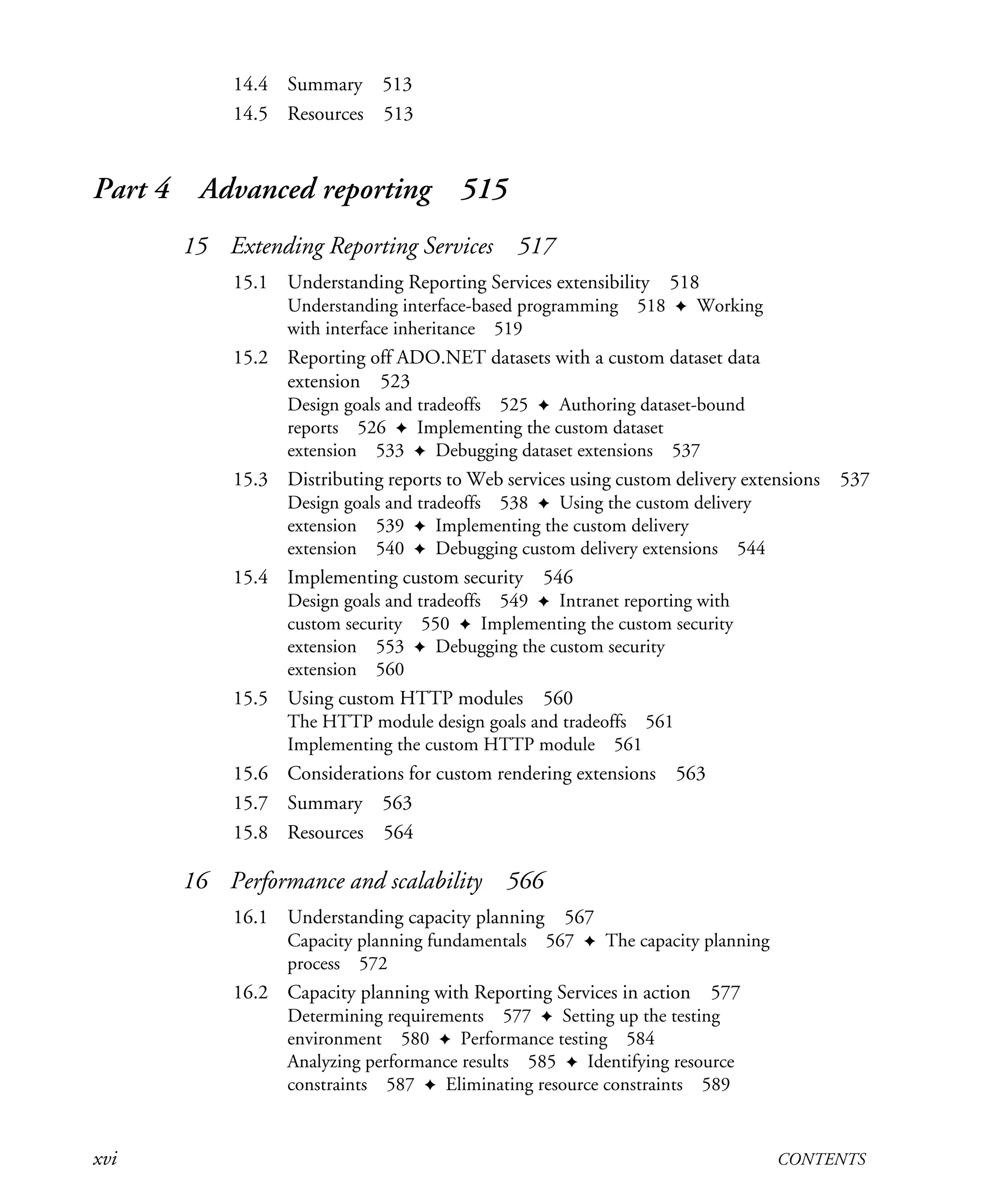 xvi CONTENTS
14.4 Summary 513
14.5 Resources 513
Part 4 Advanced reporting 515
15 Extending Reporting Services 517
15.1 Understanding Reporting Services extensibility 518
Understanding interface-based programming 518 ✦ Working
with interface inheritance 519
15.2 Reporting off ADO.NET datasets with a custom dataset data
extension 523
Design goals and tradeoffs 525 ✦ Authoring dataset-bound
reports 526 ✦ Implementing the custom dataset
extension 533 ✦ Debugging dataset extensions 537
15.3 Distributing reports to Web services using custom delivery extensions 537
Design goals and tradeoffs 538 ✦ Using the custom delivery
extension 539 ✦ Implementing the custom delivery
extension 540 ✦ Debugging custom delivery extensions 544
15.4 Implementing custom security 546
Design goals and tradeoffs 549 ✦ Intranet reporting with
custom security 550 ✦ Implementing the custom security
extension 553 ✦ Debugging the custom security
extension 560
15.5 Using custom HTTP modules 560
The HTTP module design goals and tradeoffs 561
Implementing the custom HTTP module 561
15.6 Considerations for custom rendering extensions 563
15.7 Summary 563
15.8 Resources 564
16 Performance and scalability 566
16.1 Understanding capacity planning 567
Capacity planning fundamentals 567 ✦ The capacity planning
process 572
16.2 Capacity planning with Reporting Services in action 577
Determining requirements 577 ✦ Setting up the testing
environment 580 ✦ Performance testing 584
Analyzing performance results 585 ✦ Identifying resource
constraints 587 ✦ Eliminating resource constraints 589
Licensed to Iain S Shigeoka <iash@manning.com>
 