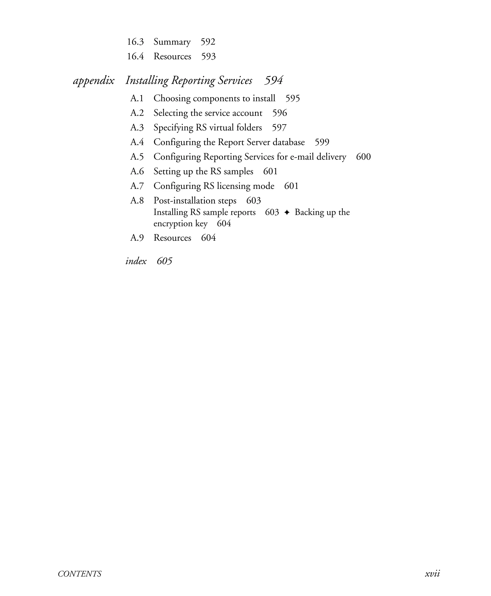 CONTENTS xvii
16.3 Summary 592
16.4 Resources 593
appendix Installing Reporting Services 594
A.1 Choosing components to install 595
A.2 Selecting the service account 596
A.3 Specifying RS virtual folders 597
A.4 Configuring the Report Server database 599
A.5 Configuring Reporting Services for e-mail delivery 600
A.6 Setting up the RS samples 601
A.7 Configuring RS licensing mode 601
A.8 Post-installation steps 603
Installing RS sample reports 603 ✦ Backing up the
encryption key 604
A.9 Resources 604
index 605
Licensed to Iain S Shigeoka <iash@manning.com>
 
