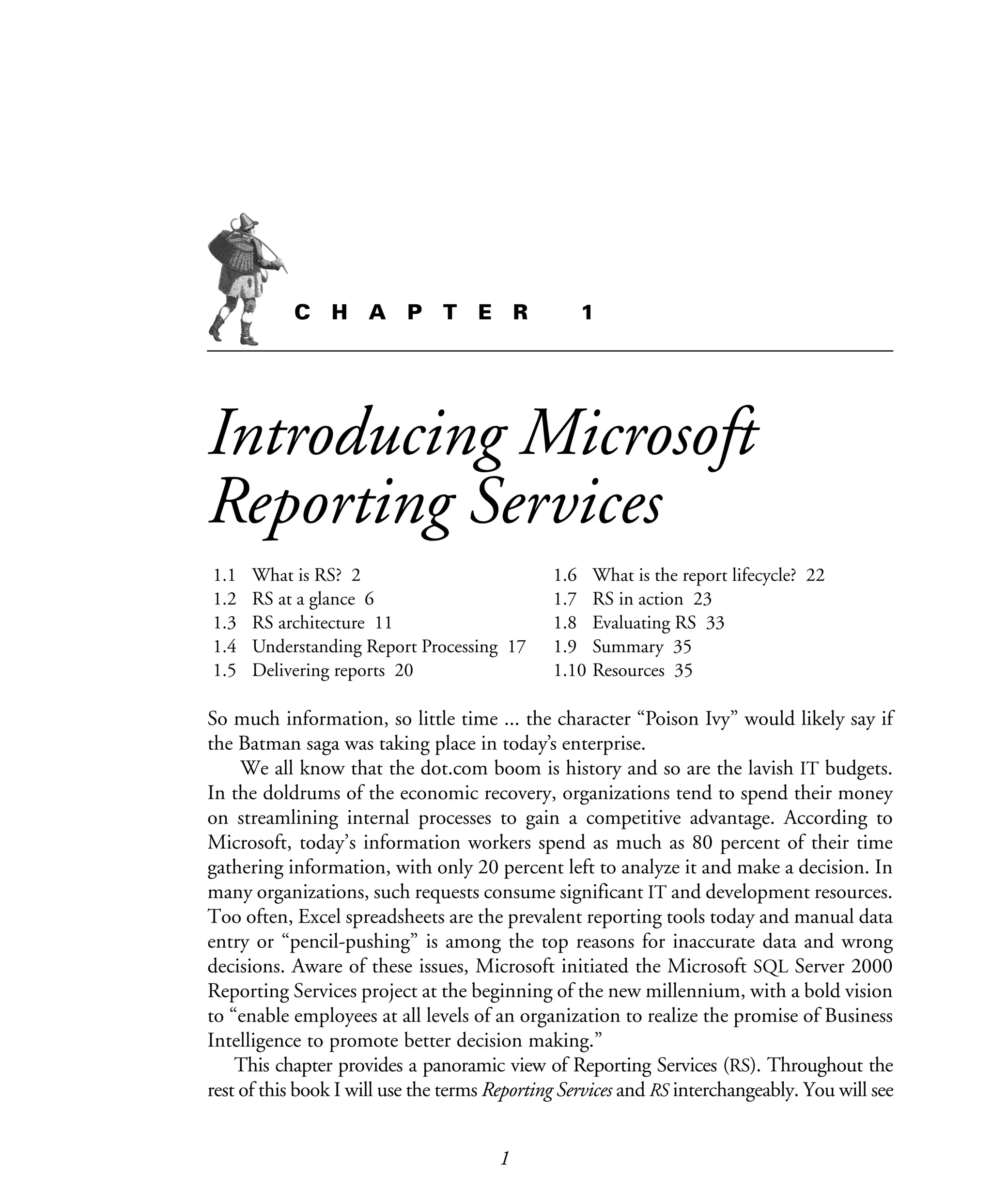 1
C H A P T E R 1
Introducing Microsoft
Reporting Services
1.1 What is RS? 2
1.2 RS at a glance 6
1.3 RS architecture 11
1.4 Understanding Report Processing 17
1.5 Delivering reports 20
1.6 What is the report lifecycle? 22
1.7 RS in action 23
1.8 Evaluating RS 33
1.9 Summary 35
1.10 Resources 35
So much information, so little time ... the character “Poison Ivy” would likely say if
the Batman saga was taking place in today’s enterprise.
We all know that the dot.com boom is history and so are the lavish IT budgets.
In the doldrums of the economic recovery, organizations tend to spend their money
on streamlining internal processes to gain a competitive advantage. According to
Microsoft, today’s information workers spend as much as 80 percent of their time
gathering information, with only 20 percent left to analyze it and make a decision. In
many organizations, such requests consume significant IT and development resources.
Too often, Excel spreadsheets are the prevalent reporting tools today and manual data
entry or “pencil-pushing” is among the top reasons for inaccurate data and wrong
decisions. Aware of these issues, Microsoft initiated the Microsoft SQL Server 2000
Reporting Services project at the beginning of the new millennium, with a bold vision
to “enable employees at all levels of an organization to realize the promise of Business
Intelligence to promote better decision making.”
This chapter provides a panoramic view of Reporting Services (RS). Throughout the
rest of this book I will use the terms Reporting Services and RS interchangeably. You will see
Licensed to Iain S Shigeoka <iash@manning.com>
 