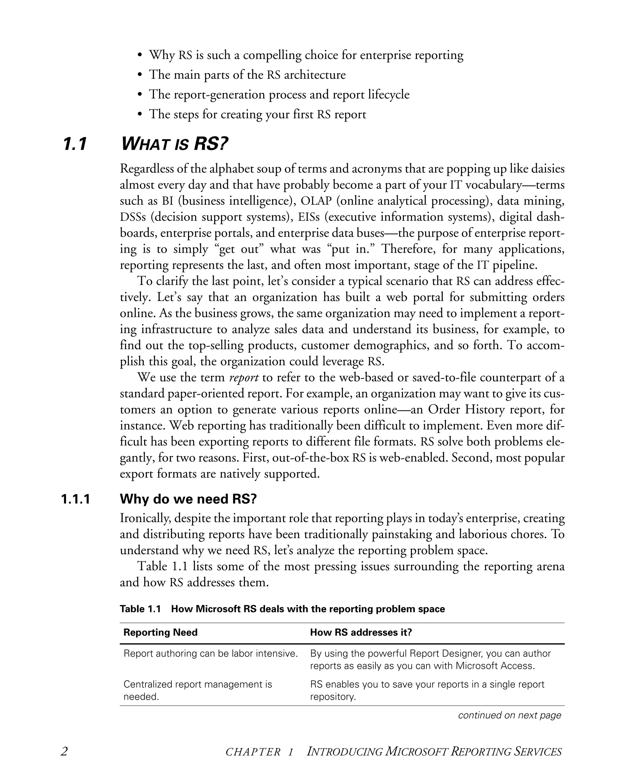 2 CHAPTER 1 INTRODUCING MICROSOFT REPORTING SERVICES
• Why RS is such a compelling choice for enterprise reporting
• The main parts of the RS architecture
• The report-generation process and report lifecycle
• The steps for creating your first RS report
1.1 WHAT IS RS?
Regardless of the alphabet soup of terms and acronyms that are popping up like daisies
almost every day and that have probably become a part of your IT vocabulary—terms
such as BI (business intelligence), OLAP (online analytical processing), data mining,
DSSs (decision support systems), EISs (executive information systems), digital dash-
boards, enterprise portals, and enterprise data buses—the purpose of enterprise report-
ing is to simply “get out” what was “put in.” Therefore, for many applications,
reporting represents the last, and often most important, stage of the IT pipeline.
To clarify the last point, let’s consider a typical scenario that RS can address effec-
tively. Let’s say that an organization has built a web portal for submitting orders
online. As the business grows, the same organization may need to implement a report-
ing infrastructure to analyze sales data and understand its business, for example, to
find out the top-selling products, customer demographics, and so forth. To accom-
plish this goal, the organization could leverage RS.
We use the term report to refer to the web-based or saved-to-file counterpart of a
standard paper-oriented report. For example, an organization may want to give its cus-
tomers an option to generate various reports online—an Order History report, for
instance. Web reporting has traditionally been difficult to implement. Even more dif-
ficult has been exporting reports to different file formats. RS solve both problems ele-
gantly, for two reasons. First, out-of-the-box RS is web-enabled. Second, most popular
export formats are natively supported.
1.1.1 Why do we need RS?
Ironically, despite the important role that reporting plays in today’s enterprise, creating
and distributing reports have been traditionally painstaking and laborious chores. To
understand why we need RS, let’s analyze the reporting problem space.
Table 1.1 lists some of the most pressing issues surrounding the reporting arena
and how RS addresses them.
Table 1.1 How Microsoft RS deals with the reporting problem space
Reporting Need How RS addresses it?
Report authoring can be labor intensive. By using the powerful Report Designer, you can author
reports as easily as you can with Microsoft Access.
Centralized report management is
needed.
RS enables you to save your reports in a single report
repository.
continued on next page
Licensed to Iain S Shigeoka <iash@manning.com>
 