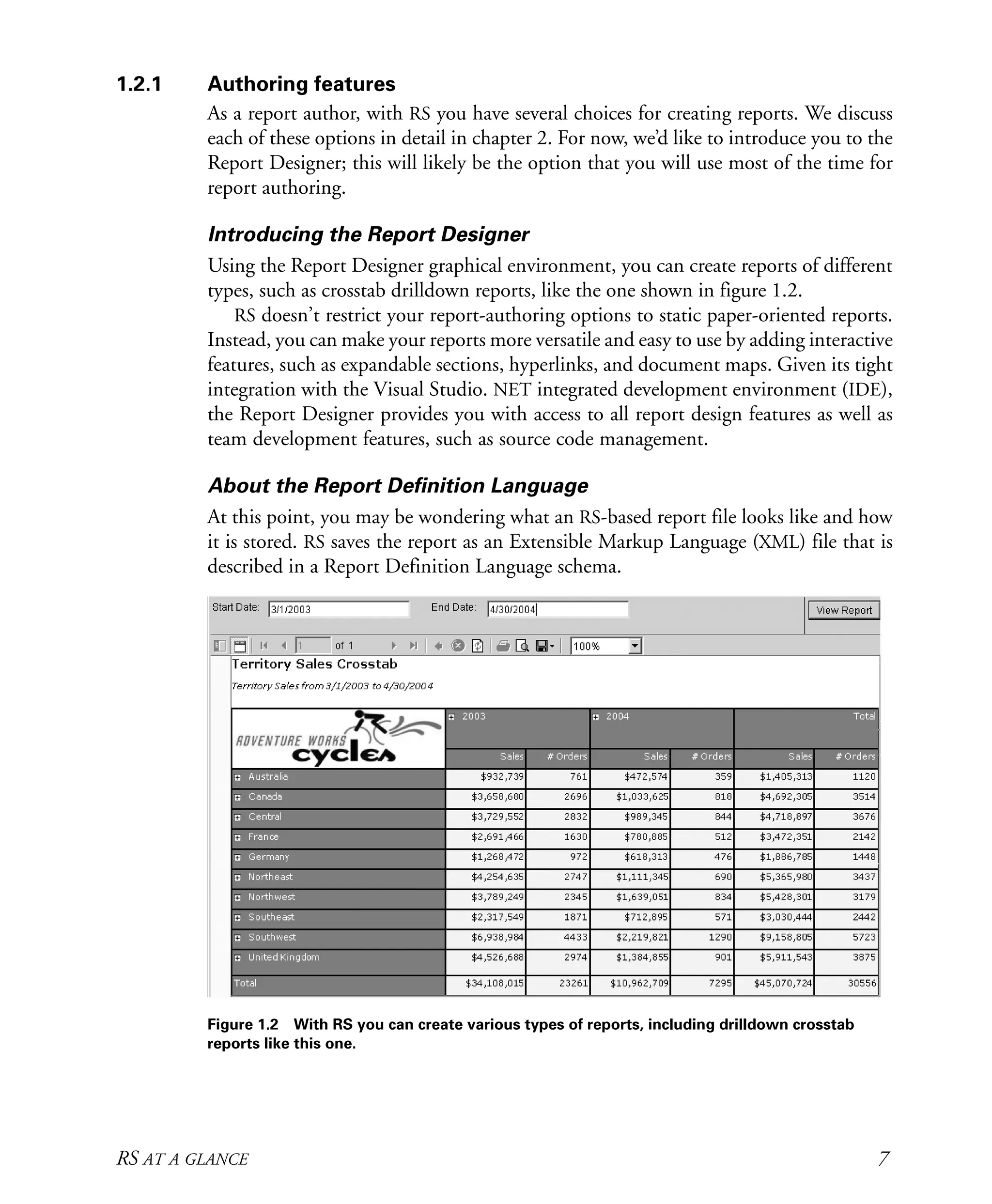 RS AT A GLANCE 7
1.2.1 Authoring features
As a report author, with RS you have several choices for creating reports. We discuss
each of these options in detail in chapter 2. For now, we’d like to introduce you to the
Report Designer; this will likely be the option that you will use most of the time for
report authoring.
Introducing the Report Designer
Using the Report Designer graphical environment, you can create reports of different
types, such as crosstab drilldown reports, like the one shown in figure 1.2.
RS doesn’t restrict your report-authoring options to static paper-oriented reports.
Instead, you can make your reports more versatile and easy to use by adding interactive
features, such as expandable sections, hyperlinks, and document maps. Given its tight
integration with the Visual Studio. NET integrated development environment (IDE),
the Report Designer provides you with access to all report design features as well as
team development features, such as source code management.
About the Report Definition Language
At this point, you may be wondering what an RS-based report file looks like and how
it is stored. RS saves the report as an Extensible Markup Language (XML) file that is
described in a Report Definition Language schema.
Figure 1.2 With RS you can create various types of reports, including drilldown crosstab
reports like this one.
Licensed to Iain S Shigeoka <iash@manning.com>
 