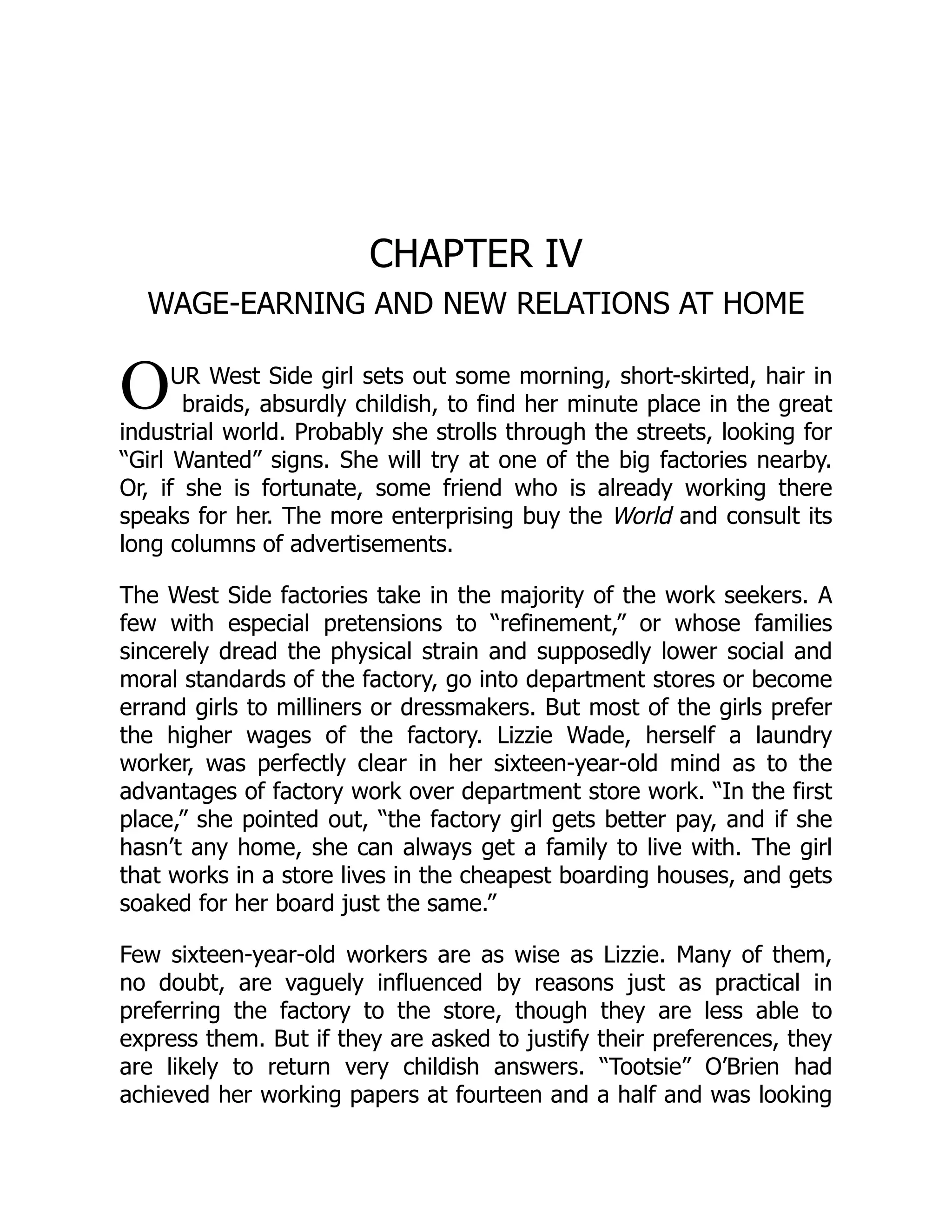 O
CHAPTER IV
WAGE-EARNING AND NEW RELATIONS AT HOME
UR West Side girl sets out some morning, short-skirted, hair in
braids, absurdly childish, to find her minute place in the great
industrial world. Probably she strolls through the streets, looking for
“Girl Wanted” signs. She will try at one of the big factories nearby.
Or, if she is fortunate, some friend who is already working there
speaks for her. The more enterprising buy the World and consult its
long columns of advertisements.
The West Side factories take in the majority of the work seekers. A
few with especial pretensions to “refinement,” or whose families
sincerely dread the physical strain and supposedly lower social and
moral standards of the factory, go into department stores or become
errand girls to milliners or dressmakers. But most of the girls prefer
the higher wages of the factory. Lizzie Wade, herself a laundry
worker, was perfectly clear in her sixteen-year-old mind as to the
advantages of factory work over department store work. “In the first
place,” she pointed out, “the factory girl gets better pay, and if she
hasn’t any home, she can always get a family to live with. The girl
that works in a store lives in the cheapest boarding houses, and gets
soaked for her board just the same.”
Few sixteen-year-old workers are as wise as Lizzie. Many of them,
no doubt, are vaguely influenced by reasons just as practical in
preferring the factory to the store, though they are less able to
express them. But if they are asked to justify their preferences, they
are likely to return very childish answers. “Tootsie” O’Brien had
achieved her working papers at fourteen and a half and was looking
 