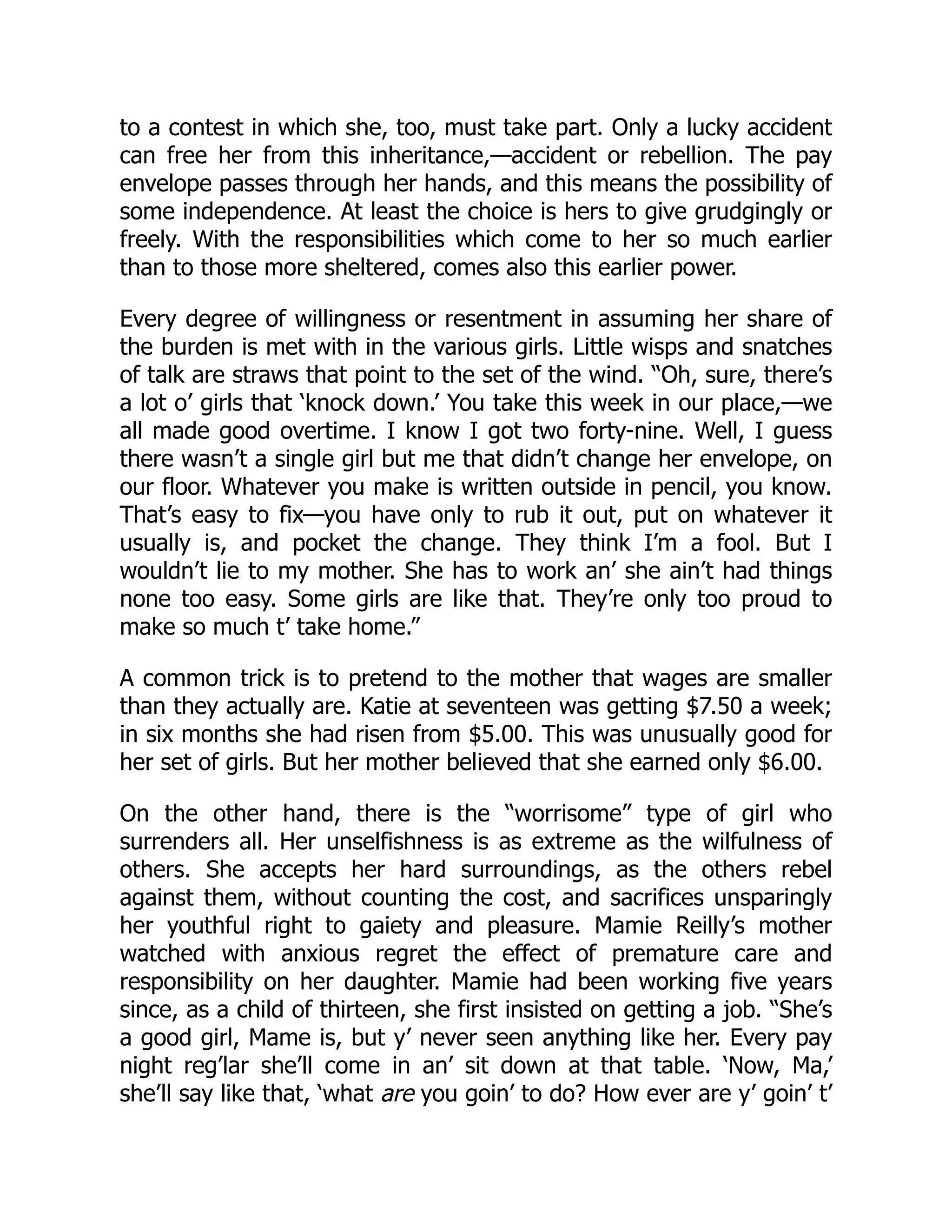 to a contest in which she, too, must take part. Only a lucky accident
can free her from this inheritance,—accident or rebellion. The pay
envelope passes through her hands, and this means the possibility of
some independence. At least the choice is hers to give grudgingly or
freely. With the responsibilities which come to her so much earlier
than to those more sheltered, comes also this earlier power.
Every degree of willingness or resentment in assuming her share of
the burden is met with in the various girls. Little wisps and snatches
of talk are straws that point to the set of the wind. “Oh, sure, there’s
a lot o’ girls that ‘knock down.’ You take this week in our place,—we
all made good overtime. I know I got two forty-nine. Well, I guess
there wasn’t a single girl but me that didn’t change her envelope, on
our floor. Whatever you make is written outside in pencil, you know.
That’s easy to fix—you have only to rub it out, put on whatever it
usually is, and pocket the change. They think I’m a fool. But I
wouldn’t lie to my mother. She has to work an’ she ain’t had things
none too easy. Some girls are like that. They’re only too proud to
make so much t’ take home.”
A common trick is to pretend to the mother that wages are smaller
than they actually are. Katie at seventeen was getting $7.50 a week;
in six months she had risen from $5.00. This was unusually good for
her set of girls. But her mother believed that she earned only $6.00.
On the other hand, there is the “worrisome” type of girl who
surrenders all. Her unselfishness is as extreme as the wilfulness of
others. She accepts her hard surroundings, as the others rebel
against them, without counting the cost, and sacrifices unsparingly
her youthful right to gaiety and pleasure. Mamie Reilly’s mother
watched with anxious regret the effect of premature care and
responsibility on her daughter. Mamie had been working five years
since, as a child of thirteen, she first insisted on getting a job. “She’s
a good girl, Mame is, but y’ never seen anything like her. Every pay
night reg’lar she’ll come in an’ sit down at that table. ‘Now, Ma,’
she’ll say like that, ‘what are you goin’ to do? How ever are y’ goin’ t’
 