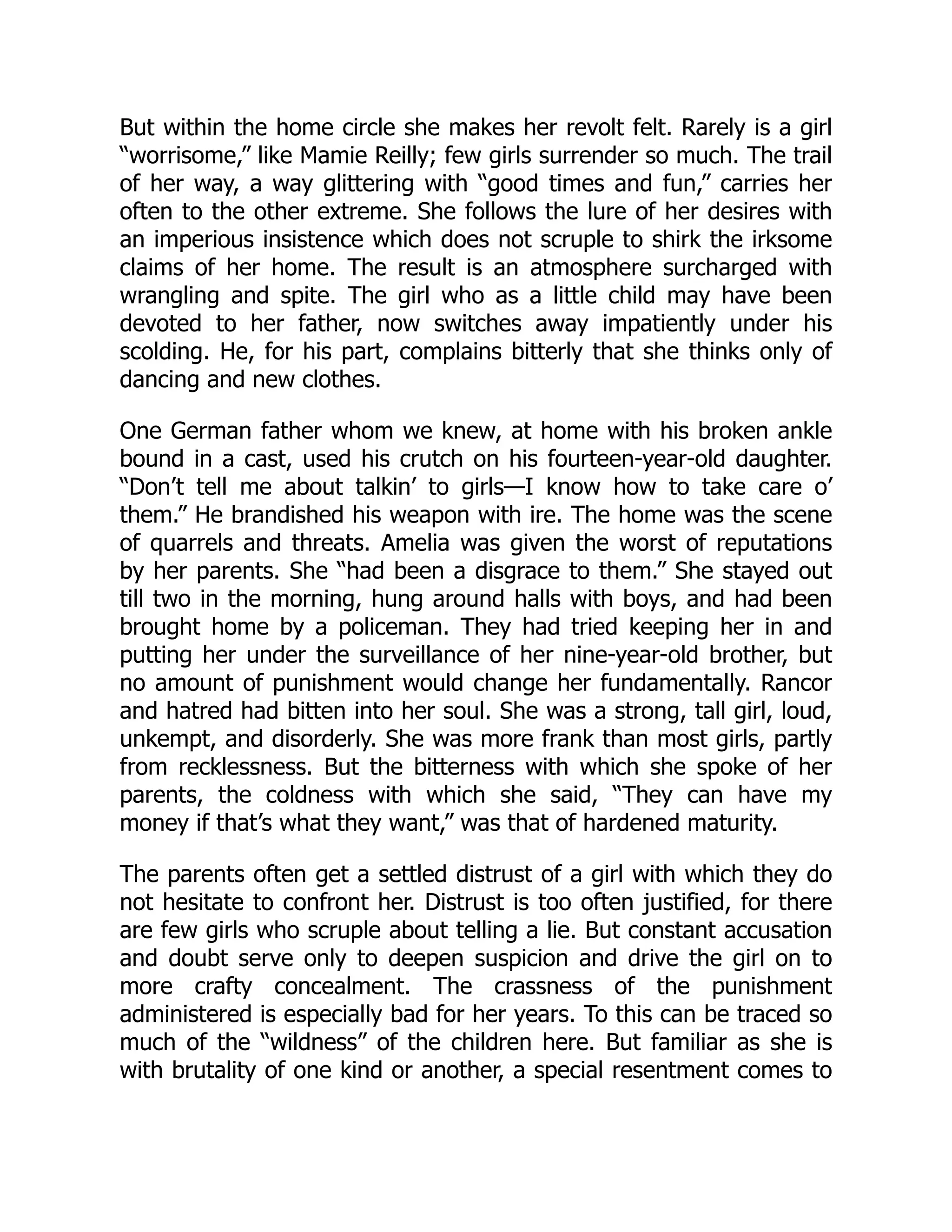 But within the home circle she makes her revolt felt. Rarely is a girl
“worrisome,” like Mamie Reilly; few girls surrender so much. The trail
of her way, a way glittering with “good times and fun,” carries her
often to the other extreme. She follows the lure of her desires with
an imperious insistence which does not scruple to shirk the irksome
claims of her home. The result is an atmosphere surcharged with
wrangling and spite. The girl who as a little child may have been
devoted to her father, now switches away impatiently under his
scolding. He, for his part, complains bitterly that she thinks only of
dancing and new clothes.
One German father whom we knew, at home with his broken ankle
bound in a cast, used his crutch on his fourteen-year-old daughter.
“Don’t tell me about talkin’ to girls—I know how to take care o’
them.” He brandished his weapon with ire. The home was the scene
of quarrels and threats. Amelia was given the worst of reputations
by her parents. She “had been a disgrace to them.” She stayed out
till two in the morning, hung around halls with boys, and had been
brought home by a policeman. They had tried keeping her in and
putting her under the surveillance of her nine-year-old brother, but
no amount of punishment would change her fundamentally. Rancor
and hatred had bitten into her soul. She was a strong, tall girl, loud,
unkempt, and disorderly. She was more frank than most girls, partly
from recklessness. But the bitterness with which she spoke of her
parents, the coldness with which she said, “They can have my
money if that’s what they want,” was that of hardened maturity.
The parents often get a settled distrust of a girl with which they do
not hesitate to confront her. Distrust is too often justified, for there
are few girls who scruple about telling a lie. But constant accusation
and doubt serve only to deepen suspicion and drive the girl on to
more crafty concealment. The crassness of the punishment
administered is especially bad for her years. To this can be traced so
much of the “wildness” of the children here. But familiar as she is
with brutality of one kind or another, a special resentment comes to
 