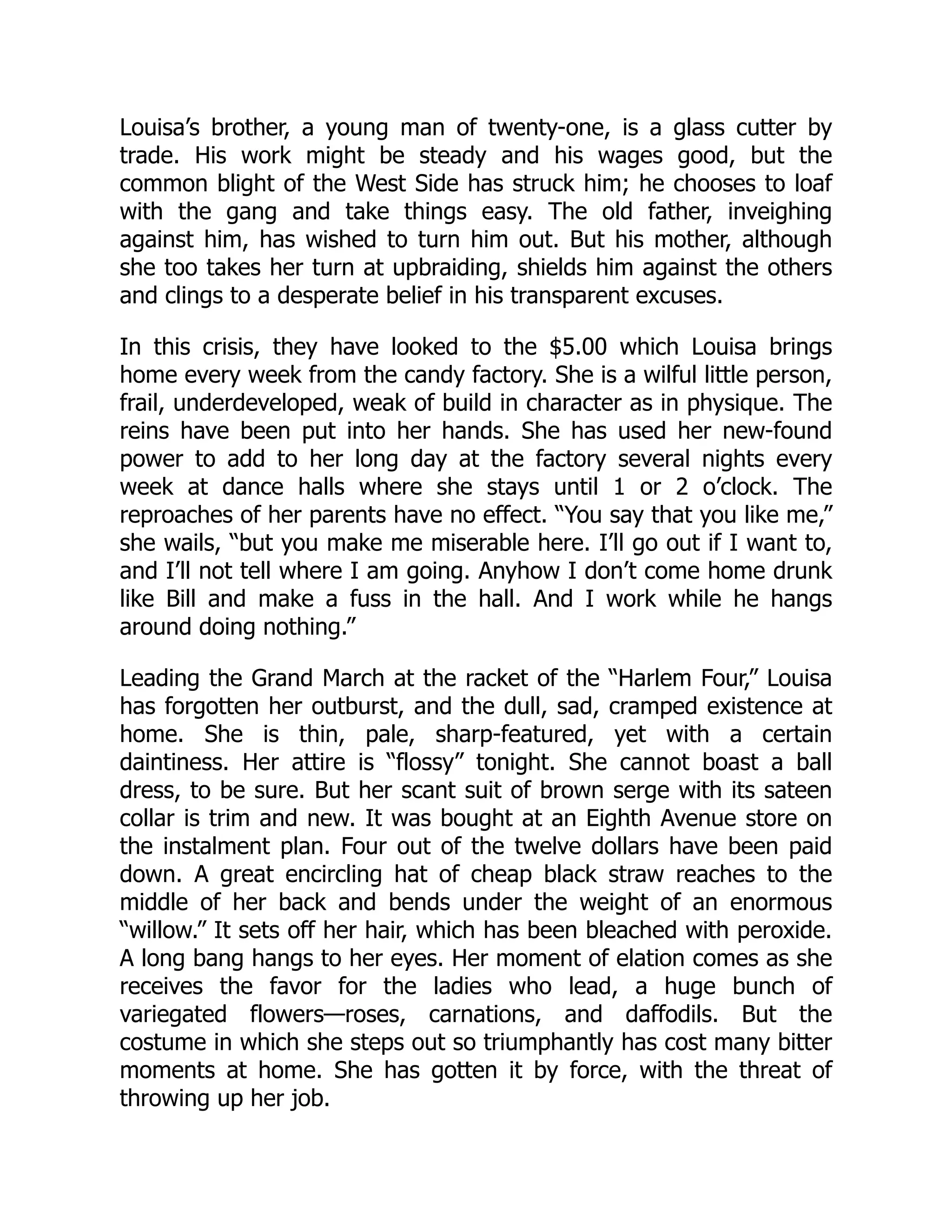 Louisa’s brother, a young man of twenty-one, is a glass cutter by
trade. His work might be steady and his wages good, but the
common blight of the West Side has struck him; he chooses to loaf
with the gang and take things easy. The old father, inveighing
against him, has wished to turn him out. But his mother, although
she too takes her turn at upbraiding, shields him against the others
and clings to a desperate belief in his transparent excuses.
In this crisis, they have looked to the $5.00 which Louisa brings
home every week from the candy factory. She is a wilful little person,
frail, underdeveloped, weak of build in character as in physique. The
reins have been put into her hands. She has used her new-found
power to add to her long day at the factory several nights every
week at dance halls where she stays until 1 or 2 o’clock. The
reproaches of her parents have no effect. “You say that you like me,”
she wails, “but you make me miserable here. I’ll go out if I want to,
and I’ll not tell where I am going. Anyhow I don’t come home drunk
like Bill and make a fuss in the hall. And I work while he hangs
around doing nothing.”
Leading the Grand March at the racket of the “Harlem Four,” Louisa
has forgotten her outburst, and the dull, sad, cramped existence at
home. She is thin, pale, sharp-featured, yet with a certain
daintiness. Her attire is “flossy” tonight. She cannot boast a ball
dress, to be sure. But her scant suit of brown serge with its sateen
collar is trim and new. It was bought at an Eighth Avenue store on
the instalment plan. Four out of the twelve dollars have been paid
down. A great encircling hat of cheap black straw reaches to the
middle of her back and bends under the weight of an enormous
“willow.” It sets off her hair, which has been bleached with peroxide.
A long bang hangs to her eyes. Her moment of elation comes as she
receives the favor for the ladies who lead, a huge bunch of
variegated flowers—roses, carnations, and daffodils. But the
costume in which she steps out so triumphantly has cost many bitter
moments at home. She has gotten it by force, with the threat of
throwing up her job.
 