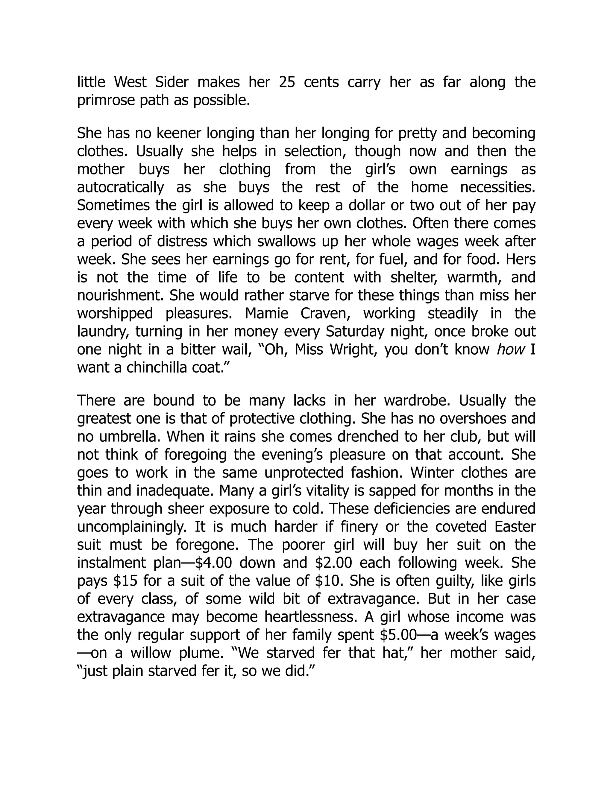 little West Sider makes her 25 cents carry her as far along the
primrose path as possible.
She has no keener longing than her longing for pretty and becoming
clothes. Usually she helps in selection, though now and then the
mother buys her clothing from the girl’s own earnings as
autocratically as she buys the rest of the home necessities.
Sometimes the girl is allowed to keep a dollar or two out of her pay
every week with which she buys her own clothes. Often there comes
a period of distress which swallows up her whole wages week after
week. She sees her earnings go for rent, for fuel, and for food. Hers
is not the time of life to be content with shelter, warmth, and
nourishment. She would rather starve for these things than miss her
worshipped pleasures. Mamie Craven, working steadily in the
laundry, turning in her money every Saturday night, once broke out
one night in a bitter wail, “Oh, Miss Wright, you don’t know how I
want a chinchilla coat.”
There are bound to be many lacks in her wardrobe. Usually the
greatest one is that of protective clothing. She has no overshoes and
no umbrella. When it rains she comes drenched to her club, but will
not think of foregoing the evening’s pleasure on that account. She
goes to work in the same unprotected fashion. Winter clothes are
thin and inadequate. Many a girl’s vitality is sapped for months in the
year through sheer exposure to cold. These deficiencies are endured
uncomplainingly. It is much harder if finery or the coveted Easter
suit must be foregone. The poorer girl will buy her suit on the
instalment plan—$4.00 down and $2.00 each following week. She
pays $15 for a suit of the value of $10. She is often guilty, like girls
of every class, of some wild bit of extravagance. But in her case
extravagance may become heartlessness. A girl whose income was
the only regular support of her family spent $5.00—a week’s wages
—on a willow plume. “We starved fer that hat,” her mother said,
“just plain starved fer it, so we did.”
 
