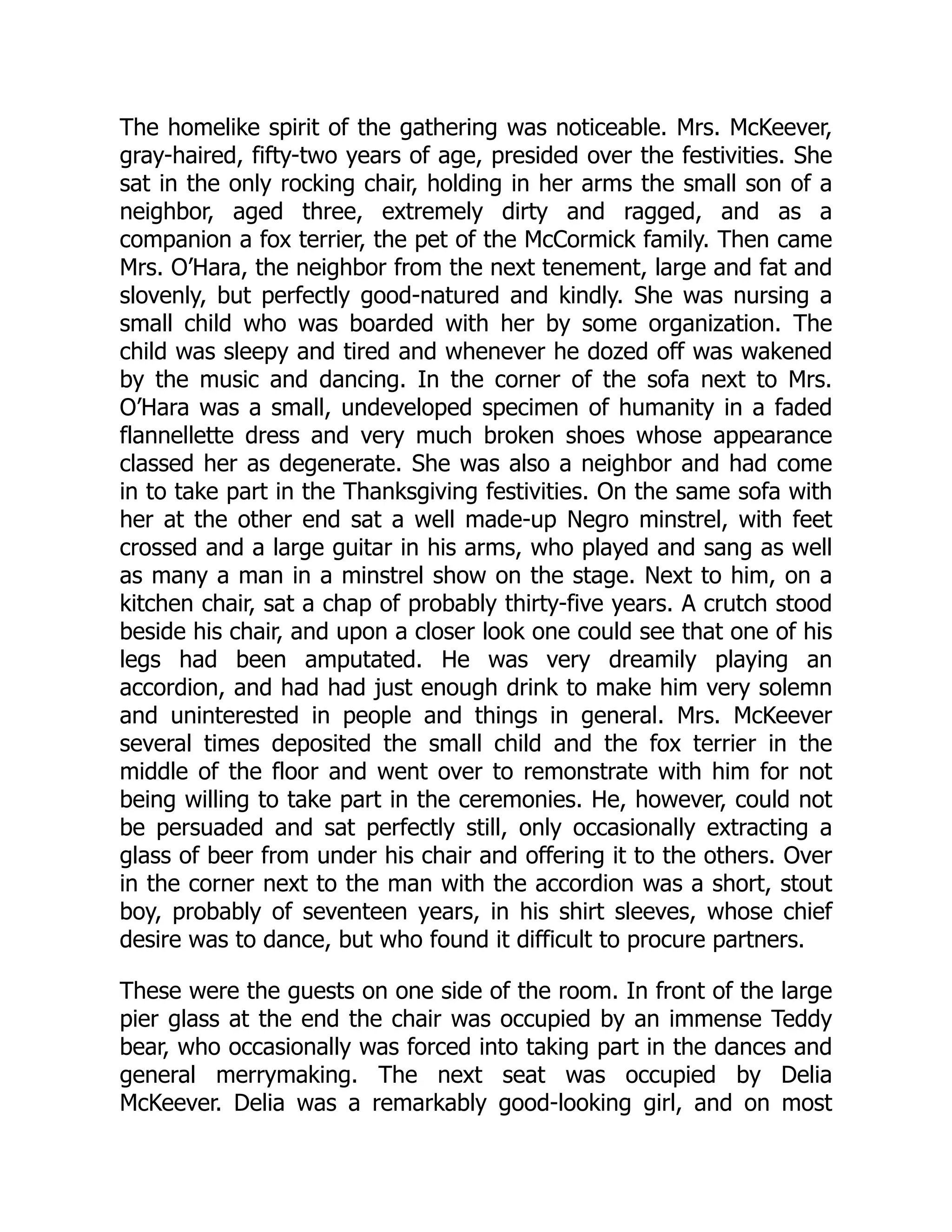 The homelike spirit of the gathering was noticeable. Mrs. McKeever,
gray-haired, fifty-two years of age, presided over the festivities. She
sat in the only rocking chair, holding in her arms the small son of a
neighbor, aged three, extremely dirty and ragged, and as a
companion a fox terrier, the pet of the McCormick family. Then came
Mrs. O’Hara, the neighbor from the next tenement, large and fat and
slovenly, but perfectly good-natured and kindly. She was nursing a
small child who was boarded with her by some organization. The
child was sleepy and tired and whenever he dozed off was wakened
by the music and dancing. In the corner of the sofa next to Mrs.
O’Hara was a small, undeveloped specimen of humanity in a faded
flannellette dress and very much broken shoes whose appearance
classed her as degenerate. She was also a neighbor and had come
in to take part in the Thanksgiving festivities. On the same sofa with
her at the other end sat a well made-up Negro minstrel, with feet
crossed and a large guitar in his arms, who played and sang as well
as many a man in a minstrel show on the stage. Next to him, on a
kitchen chair, sat a chap of probably thirty-five years. A crutch stood
beside his chair, and upon a closer look one could see that one of his
legs had been amputated. He was very dreamily playing an
accordion, and had had just enough drink to make him very solemn
and uninterested in people and things in general. Mrs. McKeever
several times deposited the small child and the fox terrier in the
middle of the floor and went over to remonstrate with him for not
being willing to take part in the ceremonies. He, however, could not
be persuaded and sat perfectly still, only occasionally extracting a
glass of beer from under his chair and offering it to the others. Over
in the corner next to the man with the accordion was a short, stout
boy, probably of seventeen years, in his shirt sleeves, whose chief
desire was to dance, but who found it difficult to procure partners.
These were the guests on one side of the room. In front of the large
pier glass at the end the chair was occupied by an immense Teddy
bear, who occasionally was forced into taking part in the dances and
general merrymaking. The next seat was occupied by Delia
McKeever. Delia was a remarkably good-looking girl, and on most
 
