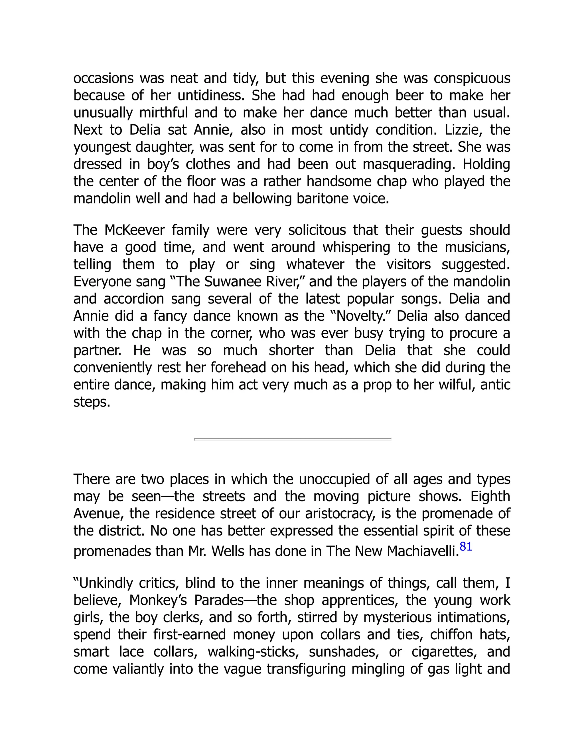 occasions was neat and tidy, but this evening she was conspicuous
because of her untidiness. She had had enough beer to make her
unusually mirthful and to make her dance much better than usual.
Next to Delia sat Annie, also in most untidy condition. Lizzie, the
youngest daughter, was sent for to come in from the street. She was
dressed in boy’s clothes and had been out masquerading. Holding
the center of the floor was a rather handsome chap who played the
mandolin well and had a bellowing baritone voice.
The McKeever family were very solicitous that their guests should
have a good time, and went around whispering to the musicians,
telling them to play or sing whatever the visitors suggested.
Everyone sang “The Suwanee River,” and the players of the mandolin
and accordion sang several of the latest popular songs. Delia and
Annie did a fancy dance known as the “Novelty.” Delia also danced
with the chap in the corner, who was ever busy trying to procure a
partner. He was so much shorter than Delia that she could
conveniently rest her forehead on his head, which she did during the
entire dance, making him act very much as a prop to her wilful, antic
steps.
There are two places in which the unoccupied of all ages and types
may be seen—the streets and the moving picture shows. Eighth
Avenue, the residence street of our aristocracy, is the promenade of
the district. No one has better expressed the essential spirit of these
promenades than Mr. Wells has done in The New Machiavelli.81
“Unkindly critics, blind to the inner meanings of things, call them, I
believe, Monkey’s Parades—the shop apprentices, the young work
girls, the boy clerks, and so forth, stirred by mysterious intimations,
spend their first-earned money upon collars and ties, chiffon hats,
smart lace collars, walking-sticks, sunshades, or cigarettes, and
come valiantly into the vague transfiguring mingling of gas light and
 