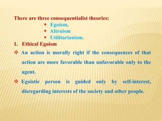 There are three consequentialist theories:
 Egoism,
 Altruism
 Utilitarianism.
1. Ethical Egoism
 An action is morally right if the consequences of that
action are more favorable than unfavorable only to the
agent.
 Egoistic person is guided only by self-interest,
disregarding interests of the society and other people.
 