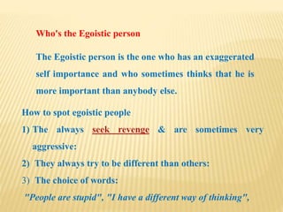 Who's the Egoistic person
The Egoistic person is the one who has an exaggerated
self importance and who sometimes thinks that he is
more important than anybody else.
How to spot egoistic people
1) The always seek revenge & are sometimes very
aggressive:
2) They always try to be different than others:
3) The choice of words:
"People are stupid", "I have a different way of thinking",
 