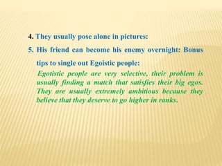 4. They usually pose alone in pictures:
5. His friend can become his enemy overnight: Bonus
tips to single out Egoistic people:
Egotistic people are very selective, their problem is
usually finding a match that satisfies their big egos.
They are usually extremely ambitious because they
believe that they deserve to go higher in ranks.
 