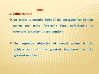 3. Utilitarianism
 An action is morally right if the consequences of that
action are more favorable than unfavorable to
everyone (to society or community).
 The supreme objective of moral action is the
achievement of “the greatest happiness for the
greatest number.”
cont.
 