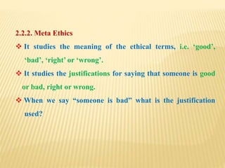 2.2.2. Meta Ethics
 It studies the meaning of the ethical terms, i.e. ‘good’,
‘bad’, ‘right’ or ‘wrong’.
 It studies the justifications for saying that someone is good
or bad, right or wrong.
 When we say “someone is bad” what is the justification
used?
 