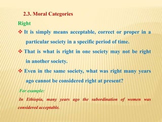 2.3. Moral Categories
Right
 It is simply means acceptable, correct or proper in a
particular society in a specific period of time.
 That is what is right in one society may not be right
in another society.
 Even in the same society, what was right many years
ago cannot be considered right at present?
For example:
In Ethiopia, many years ago the subordination of women was
considered acceptable.
 