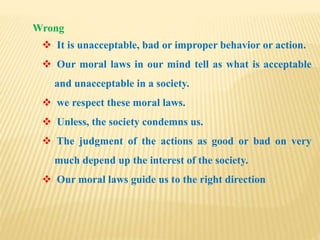 Wrong
 It is unacceptable, bad or improper behavior or action.
 Our moral laws in our mind tell as what is acceptable
and unacceptable in a society.
 we respect these moral laws.
 Unless, the society condemns us.
 The judgment of the actions as good or bad on very
much depend up the interest of the society.
 Our moral laws guide us to the right direction
 