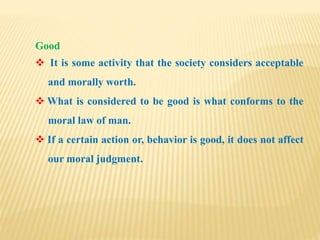 Good
 It is some activity that the society considers acceptable
and morally worth.
 What is considered to be good is what conforms to the
moral law of man.
 If a certain action or, behavior is good, it does not affect
our moral judgment.
 