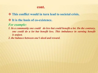  This conflict would in turn lead to societal crisis.
 It is the basis of co-existence.
For example:
1. In a community one could do less but could benefit a lot. On the contrary,
one could do a lot but benefit less. This imbalance in earning benefit
is unjust.
2. the balance between one’s deed and reward.
cont.
 