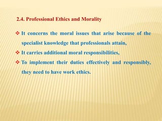 2.4. Professional Ethics and Morality
 It concerns the moral issues that arise because of the
specialist knowledge that professionals attain,
 It carries additional moral responsibilities,
 To implement their duties effectively and responsibly,
they need to have work ethics.
 