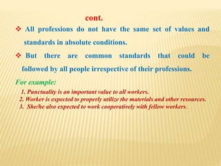  All professions do not have the same set of values and
standards in absolute conditions.
 But there are common standards that could be
followed by all people irrespective of their professions.
For example:
1. Punctuality is an important value to all workers.
2. Worker is expected to properly utilize the materials and other resources.
3. She/he also expected to work cooperatively with fellow workers.
cont.
 