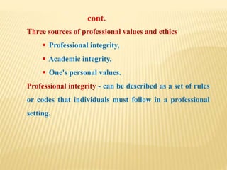 Three sources of professional values and ethics
 Professional integrity,
 Academic integrity,
 One's personal values.
Professional integrity - can be described as a set of rules
or codes that individuals must follow in a professional
setting.
cont.
 