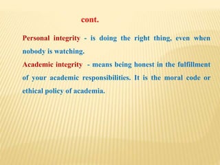 Personal integrity - is doing the right thing, even when
nobody is watching.
Academic integrity - means being honest in the fulfillment
of your academic responsibilities. It is the moral code or
ethical policy of academia.
cont.
 