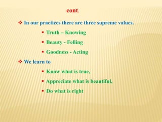  In our practices there are three supreme values.
 Truth – Knowing
 Beauty - Felling
 Goodness - Acting
 We learn to
 Know what is true,
 Appreciate what is beautiful,
 Do what is right
cont.
 