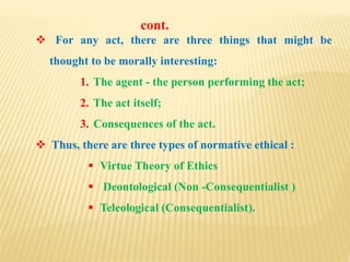  For any act, there are three things that might be
thought to be morally interesting:
1. The agent - the person performing the act;
2. The act itself;
3. Consequences of the act.
 Thus, there are three types of normative ethical :
 Virtue Theory of Ethics
 Deontological (Non -Consequentialist )
 Teleological (Consequentialist).
cont.
 