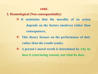 2. Deontological (Non consequentiality)
 It maintains that the morality of an action
depends on the factors (motives) rather than
consequences,
 This theory focuses on the performance of duty
rather than the results (ends).
 A person’s moral worth is determined by why he
does it (convincing reason), not what he does.
cont.
 