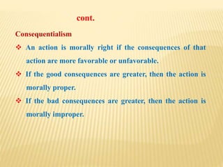 Consequentialism
 An action is morally right if the consequences of that
action are more favorable or unfavorable.
 If the good consequences are greater, then the action is
morally proper.
 If the bad consequences are greater, then the action is
morally improper.
cont.
 
