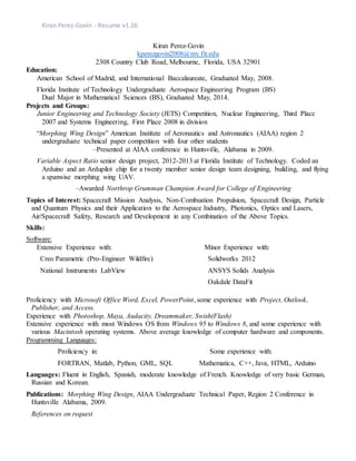 Kiran Perez-Govin - Resume v1.16
Kiran Perez-Govin
kperezgovin2008@my.fit.edu
2308 Country Club Road, Melbourne, Florida, USA 32901
Education:
American School of Madrid, and International Baccalaureate, Graduated May, 2008.
Florida Institute of Technology Undergraduate Aerospace Engineering Program (BS)
Dual Major in Mathematical Sciences (BS), Graduated May, 2014.
Projects and Groups:
Junior Engineering and Technology Society (JETS) Competition, Nuclear Engineering, Third Place
2007 and Systems Engineering, First Place 2008 in division
“Morphing Wing Design” American Institute of Aeronautics and Astronautics (AIAA) region 2
undergraduate technical paper competition with four other students
–Presented at AIAA conference in Huntsville, Alabama in 2009.
Variable Aspect Ratio senior design project, 2012-2013 at Florida Institute of Technology. Coded an
Arduino and an Ardupilot chip for a twenty member senior design team designing, building, and flying
a spanwise morphing wing UAV.
–Awarded Northrop Grumman Champion Award for College of Engineering
Topics of Interest: Spacecraft Mission Analysis, Non-Combustion Propulsion, Spacecraft Design, Particle
and Quantum Physics and their Application to the Aerospace Industry, Photonics, Optics and Lasers,
Air/Spacecraft Safety, Research and Development in any Combination of the Above Topics.
Skills:
Software:
Extensive Experience with:
Creo Parametric (Pro-Engineer Wildfire)
National Instruments LabView
Minor Experience with:
Solidworks 2012
ANSYS Solids Analysis
Oakdale DataFit
Proficiency with Microsoft Office Word, Excel, PowerPoint, some experience with Project, Outlook,
Publisher, and Access.
Experience with Photoshop, Maya, Audacity, Dreammaker, Swish(Flash)
Extensive experience with most Windows OS from Windows 95 to Windows 8, and some experience with
various Macintosh operating systems. Above average knowledge of computer hardware and components.
Programming Languages:
Proficiency in:
FORTRAN, Matlab, Python, GML, SQL
Some experience with:
Mathematica, C++, Java, HTML, Arduino
Languages: Fluent in English, Spanish, moderate knowledge of French. Knowledge of very basic German,
Russian and Korean.
Publications: Morphing Wing Design, AIAA Undergraduate Technical Paper, Region 2 Conference in
Huntsville Alabama, 2009.
References on request
 