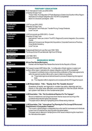 3
TERTIARY EDUCATION
Qualification Ph.D. InternationalTradeLaw(2002-2004)
Institution University Of CapeTown
Subjects  ThesisTitled:"A ConfigurationOfTradeRegimesIn EasternAnd SouthernAfrica Region:
ImplicationsForDeeperIntegrationAnd The WTO Compatibility"
 Award of a DoctoralLawDegree - 2004
Qualification LLM TaxLaw(2001-2002)
Institution University Of CapeTown
Subjects  InternationalTaxInParticular:TransferPricing,ForeignDividends
 LocalTaxLaw
Qualification LLM CommercialLaw(2000-2001)–Current
Institution University Of CapeTown
Subjects  InternationalTradeLaw:UnitsIn TheWTO,Regional EconomicIntegration,Documentary
Credits
 Advanced CompanyLaw:MergersAnd Acquisitions,CorporateGovernancePractices,
Cross BorderInsolvency
 LocalTaxLaw
Qualification PostgraduateDiplomaInLaw(Dip Law)(1992-1993)
Institution TheKenya School OfLawAdvocate HighCourt Of Kenya
Qualification LLB (1988-1991)
Institution University Of Nairobi
RESEARCH WORK
Title African PeerReviewMechanism
Research  Involved with the NepadPeer ReviewMechanismforthe Republic ofGhana
Title PhD researchproject(NRF fellow):title - "a configurationoftrade regimesin easternand
southernAfrica region:implicationsfor deeperintegrationandthe WTO compatibility"
Research  Thisresearchcontributiontook acriticallookatthe proliferationof free trade agreements
withinthe east and southernAfrica with a view to determiningwhether:
{a) Thesetraderegimesaretailoredtowarda processof deepeningintraregional
trade
{b) Theintegrationeffortis alignedto andcomplieswiththe WTO legalframework
Title LLM Dissertation: Title - "Equity And The Taxable Income"
Research  Questions of equity are topmost in modern tax policy planning and my
inquiry in this grey area afforded some insights on how the South African
tax system has fared on this fundamental point
Title LLM Dissertation: Title -"No Constitutional ReprieveForTheTaxpayer"
Research  Recentconstitutionalcourtrulingshaveshown that tax issues are touchingonthe
constitutionallyprotectedrightsof the taxpayer.
 Thispaperwasan attemptat highlightingsomeofthesevexing instances
Title LLM Dissertation:Title:" International TaxPlanningAnd TheConceptOfPermanent
Establishment:AComparativeTreatment"
Research  Themoveto a globalvillageis unstoppablehencetheneedfor businessesandindividuals
to learnhow to locatetheirtax planningwithintheglobalsystem.
 Thispaperwasan attemptat clarifyingsomeof the issuesunderpinningthemazethat is
the internationaltaxsystem
 