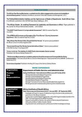 4
PUBLICATIONS
TheAfrican PeerReviewMechanism: averitabletool forcitizen engagementto enhanceaccountabilityin
decentralizedsystems’:PublishedintheAfrican Journalfor Public AdministrationandManagement -2013
The Political/Administrative Interface and the high turnover of Heads of Departments: South African Case:
A contribution published in the CAPAM Case Study Catalogue, 2012
“The African Charter: An enabling Framework for Leadership and Governance in Africa: Paper published in
the Journal for African Administrative Studies – 2012 Edition
“TheSADCTradeProtocol:AJurisprudential Assessment”:AISA Occasional PaperNo.
10 of 2010
“TheAPRM AuditContrastsand Synergiesofthe‘FrontRunner’ CountryAssessment
Experience”:AISA Occasional PaperNo2of 2007
“WhyAfrican PeerReview Critics Should Hold theirHorses”:An opinionpiecepublishedin
the African Unionbi-monthlymagazine2004
“GovernmentKnowsPeerReview CannotSail withoutCitizen”:Opinionpiecepublished
in the RSA SundayTimesAugust2007
To beor notto be:Theviabilityof a SADCPublicAdministration Sectorrevisited:
Publishedinthe ServiceDelivery Review 2011
“PerformanceMeasurementasaveritablecatalystto GoodGovernanceand ConveyerBeltforPolicy
implementation’:TheCaseofSouthAfrica’s OutcomeBasedApproach:Paperpresentedat the SAAPAM Conferencein
September2010
GovernanceUnpacked:PublishedintheMay2012issue of the Service DeliveryReview
WORK EXPERIENCE
Organisation Department of Public Service and Administration
Position Acting ChiefDirector:Internationaland Affairs(June2011to Dec2014)
Key
Responsibilities
 Manage InternationalMultilateralProgrammes
 ManageContinentalBilateralProgrammes
 ManageInstitutionalMultilateral Programmes
 ManageBilateralRelationsProgrammes
 ManageFinancialandHumanResourcesallocatedtothe programme
 Rendergeneraladministrativedutiespertainingtothe ChiefDirectorate
Organisation Africa Institute of South Africa
Position Head:Democracyand GovernanceUnit(2nd January2005 –30th September2005)
Key
Responsibilities
 Investigate andreport onissues of interest touchingon the democraticpracticesand
governanceinthe African Continent.
 In particularto monitorNepadProgrammes andpublishregularanalytical piecesonthis
 Offer TechnicalSupporttothe APRM Processes
 Researchandpublish ontrendsin the sphereof DemocracyandGovernance
 Write policybriefson matters of public interest
 Organiseseminars,workshopsandconferencestofurtherknowledgeexchange
 