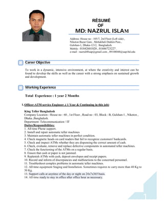 1 
RÉSUMÉ 
OF 
MD: NAZRUL ISLAM 
R 
ESUME 
Address: House no : 105/7, 2rd Floor (Left side) , 
Niketon Bazar Gate , Mohakhali Dakkin Para , 
Gulshan-1, Dhaka-1212, Bangladesh. 
Mobile : 01842601020 , 01686723227 . 
e-mail : nazrul48uap@gmail.com , 09108048@uap-bd.edu 
Career Objective 
To work in a dynamic, intensive environment, at where the creativity and interest can be 
found to develop the skills as well as the career with a strong emphasis on sustained growth 
and development. 
Working Experience 
Total Experience : 1 year 2 Months 
1. Officer-ATM service Engineer .( 1 Year & Continuing in this job) 
King Teller Bangladesh 
Company Location : House no : 60 , 1st Floor , Road no : 03, Block : B, Gulshan-1 , Niketon , 
Dhaka ,Bangladesh. 
Department: Telecommunication / IT 
Duties/Responsibilities: 
1. All time Phone support. 
2. Install and repair automatic teller machines 
3. Maintain automatic teller machines in perfect condition. 
4. Check magnetic heads on card readers that fail to recognize customers' bankcards. 
5. Check and inspect ATMs whether they are dispensing the correct amount of cash. 
6. Check, evaluate, remove and replace defective components in automated teller machines. 
7. Check the functioning of the ATMs on a regular basis. 
8. Ensure that cash or paper is not jammed. 
9. Replenish ATMs with cash, deposit envelopes and receipt papers. 
10. Record and inform of discrepancies and malfunctions to the concerned personnel. 
11. Troubleshoot complex problems in automatic teller machines. 
12. All time equipment Staging and Installation. Sometimes requires to carry more than 40 Kg to 
50 Kg. 
13. Support calls at anytime of the day or night on 24x7x365 basis. 
14. All time ready to stay in office after office hour as necessary. 
 