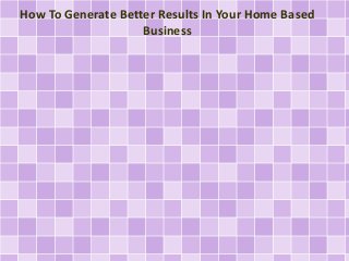How To Generate Better Results In Your Home Based
Business
 