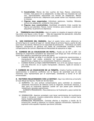 b) Constreñido: Menos de tres cuartos de hoja. Pasivo, aislamiento,
timidez, más pasivo en su adaptación, no deja salir sus impulsos tal cual
son, reprimiéndolos reduciendo sus formas de adaptación. Menos
probable el Actino-out. (depresivo que puede volver sus impulsos contra
sí mismo).
c) Figuras muy espaciadas: Individuos agresivos, hostiles. Métodos
activos de adaptación, ambiente más amplio.
d) Figuras muy constreñidos: Hostilidad encubierta (más cuando las
figuras son grandes). Pasivo, menor iniciativa, poco creador, cuando son
pequeñas, la persona es depresiva.
4. TENDENCIA ALA COLISION.- Aquí el sujeto no respeta el espacio vital que
hay entre una figura y otra. Es por falta de capacidad de planeación, disturbio
importante del yo (común en daño cerebral y psicosis).
5. USO EXCESIVO DEL MARGEN.- Aquí el sujeto toma como referencia la
primera figura en cuanto al lugar en donde dibujo la primera figura y parte de ella
para hacer las demás. Pobreza en la capacidad de planeación, individuos con daño
orgánico, compulsivo en general nos habla de considerable ansiedad. Forma
compensatoria de control. Dependencia Necesidad de apoyarse en algo.
6. CAMBIOS EN LA COLOCACION DE PAPEL.- Puede ser de 90° a 180°. Sin
embargo en importante considerar las rotaciones que tenga por más mínimas que
éstas sean debido a ansiedad por parte del sujeto.
• CUANDO RECIBE LA HOJA Y LA VOLTEA: Es por tendencias oposicionistas, o
manipulación del medio ambiente de acuerdo a sus necesidades
egocéntricas y rígidas en su comprensión (histérico y obsesivo.)
• CUANDO MUEVE LA HOJA CONSTANTEMENTE: Con el fin de realizar trazos en
una sola dirección, es un sujeto manipulador, obsesivo, rígido en exceso o
paranoide.
7. CAMBIOS ES LA COLOCACION DE LA TARJETA.- Implica fuertes tendencias
oposicionistas o evidencia conflictos con la figuras de autoridad que en ese
momento esta representada por el examinador, tendiendo a tomar él el del
entrevistador.
8. FACTORES RELACIONADOS CON LA GESTALT.- Aquí nos referimos al tamaño
en que dibuje las figuras. Puede ser de dos tipos:
a) AUMENTO.- Es una actitud compensatoria para controlar la ansiedad.
Utilizando mecanismo de defensa como la negación, formación reactiva, o
bien para no mostrarse agresivo; puede ser que posea gran ambición
intelectual o grandes aspiraciones.
AUMENTO PROGRESIVO.- Poca tolerancia a la frustración y poco control de
impulsos.
b) DISMINUCION.- Aparece ansiedad o por tener sentimientos de insuficiencia
tiende a retraerse, muestra aislamiento afectivo, no tiende a actuar hacia
fuera; muestra pasividad.
DISMINUCION PROGRESIVA.- Controla afectos e impulsos a través de la
constricción, tiende a volverse a sí mismo, aparece introversión, represión o
supresión ante aquello impulsos que teme controlar.
 