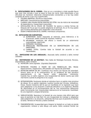 9. DIFICULTADES EN EL CIERRE.- Esta se va a considerar a toda aquella figura
que este más cerrada o que se pase la línea de cierre. Está relacionado a una
dificultad de mantener relaciones interpersonales constantes y si las hay están
cargadas de temor o son muy superficiales.
• FIGURAS ABIERTAS: Psicóticos esquizoides.
• BRECHAS: Características esquizoides.
• CUANDO UNA FIGURA ENTRA DENTRO DE OTRA: nos da indicio de necesidad
de dependencia, inseguridad o pasividad.
• DIFICULATAD EN EL CRUCE DE FIGURAS: Se asocia a ciertas formas de
bloqueo del Yo ya que no puede adaptarse al estimulo. Es un Yo muy pobre
que no tiene elementos para responder a esa situación.
• DUDA O INDESICION EN EL CIERRE: Individuos compulsivos.
10. DIFICULTAD EN CURVATURA.
a) AUMENTADA: Sobre respuesta al estimulo, poca tolerancia a la
frustración, pobre control de impulsos, histérico.
b) APLANADA: Inhibición del efecto a través de un aislamiento
insensibilidad, deprimido.
c) ESPIGADA: Hostilidad.
d) IRREGULAN INESTABILIDAD EN LA DEMOSTRACION DE LAS
EMOCIONES
e) CAMBIO TOTAL: Cambia toda la Gestalt de acuerdo a sus
necesidades.
11. DIFICULTAD EN LOS ANGULOS.- Asociado daño cerebral o daño mental
(adultos).
12. DISTORSION DE LA GESTALT.- Nos habla de Patología funcional, Psicosis,
esquizofrenia, daño cerebral.
a) ROTACION: Leve (5grados 15grados) Depresión
b) ROTACION FIGURAS A FAVOR DE LAS MANECILLAS DEL RELOJ:
Oposicionismo, negativismo, dificultades con figuras de autoridad.
c) ROTACION MAYOR DE 90°: Conflictos muy severo con figuras de autoridad.
Severo daño en el Yo característico en un problema de tipo psicótico
especialmente si las figuras están elaboradas raramente.
Cuando hay un daño orgánico una incapacidad de darse cuenta que está
mal hecho cuando le pregunta si es a igual.
d) RETROGRESION: Fenómeno donde el individuo hace un patrón más primitivo
de dibujo. Es un patrón regresivo, sustituir puntos por círculos, torbellinos,
líneas. Severo trastorno del Yo que se manifiesta en la regresión que hace
para adaptarse a una situación o estímulo (Psicótico o un orgánico). Pérdida
de afectividad en el funcionamiento del Yo. Sus mecanismos defensivos
están funcionando mal. Impulsividad, tolerancia en la frustración, hostilidad.
Es una regresión a etapas tempranas.
e) SIMPLIFICACION: Reproducir la Gestalt de una manera más difícil pero que
para el paciente es más fácil. Es una incapacidad de manejar y adaptarse
adecuadamente a la situación, utilizando técnicas que al paciente le facilita
la tarea. Tómese en Psicosis y Daño Cerebral.
f) FRAGMENTACION: Incapacidad para integrar la Gestalt en un todo se pierde
organización, síntesis y solo dibuja una parte. Daño cerebral frental (se
 