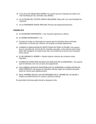 d) SI EL ELLO SE DIBUJA MAS ARRIBA: Se supone que los impulsos los aflora con
más facilidad por los controles más débiles.
e) SI LA FIGURA DEL YO ESTA CAIDA O INCLINADA: Deja salir con más facilidad los
impulsos.
f) SI LA FRAGMENTA PUEDE IMPLICAR: Proceso de despersonalización.
FIGURA N°8
a) EL HEXAGONO REPRESENTA = Los impulsos agresivos y fálicos.
b) EL ROMBO REPRESENTA = Yo.
c) Cuando el rombo es reforzado se supone que el individuo tiene actitudes
castrantes o intentos por reforzar sus propias actitudes depresivas.
d) CUANDO LA ANGULACION ES DEFECTUOSA EN TODA LA FIGURA =Se supone
que es una falta de control de los impulsos sexuales, si los vértices del rombo
salen del hexágono se supone que hay una tendencia al actino-out (impulsos
hacia fuera).
e) EL NO DIBUJAR EL ROMBO = Puede implicar intentos de contener estos
impulsos.
f) CUANDO SE HACEN MAS AGUDOS LOS ANGULOS DE LA IZQUIERDA = Se supone
que el individuo vive con un poco de exageración.
g) LOS CAMBIOS SEXUALES MUESTRAN QUE SE AUMENTAN LA ANGULACION DEL
LADO DERECHO =Es porque el individuo intenta negar los cambios sexuales
(esto es criterio para adolescentes).
h) EN EL HOMBRE ADULTO LAS DISTORSIONES EN EL TAMAÑO DE LA FIGURA =
Implica sus deficiencias en cuanto a potencia sexual.
En pacientes homosexuales tiende a alargarse más.
 