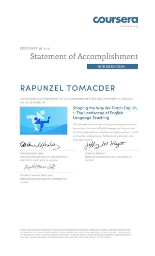 coursera.org
Statement of Accomplishment
WITH DISTINCTION
FEBRUARY 16, 2015
RAPUNZEL TOMACDER
HAS SUCCESSFULLY COMPLETED THE U.S. DEPARTMENT OF STATE AND UNIVERSITY OF OREGON'S
ONLINE OFFERING OF
Shaping the Way We Teach English,
1: The Landscape of English
Language Teaching
This five-week online teacher training course (approximately 30
hours of work) introduces English language teaching methods,
including using authentic materials, pair and group work, critical
and creative thinking, learner feedback and assessment, and
language in context.
DEBORAH HEALEY, PH.D.
AMERICAN ENGLISH INSTITUTE/DEPARTMENT OF
LINGUISTICS, UNIVERSITY OF OREGON
JEFFREY M. MAGOTO
AMERICAN ENGLISH INSTITUTE, UNIVERSITY OF
OREGON
ELIZABETH HANSON-SMITH, PH.D.
AMERICAN ENGLISH INSTITUTE, UNIVERSITY OF
OREGON
PLEASE NOTE: THE ONLINE OFFERING OF THIS CLASS DOES NOT REFLECT THE ENTIRE CURRICULUM OFFERED TO STUDENTS ENROLLED AT
THE UNIVERSITY OF OREGON. THIS STATEMENT DOES NOT AFFIRM THAT THIS STUDENT WAS ENROLLED AS A STUDENT AT THE UNIVERSITY
OF OREGON IN ANY WAY. IT DOES NOT CONFER A UNIVERSITY OF OREGON GRADE; IT DOES NOT CONFER UNIVERSITY OF OREGON CREDIT; IT
DOES NOT CONFER A UNIVERSITY OF OREGON DEGREE; AND IT DOES NOT VERIFY THE IDENTITY OF THE STUDENT.
 