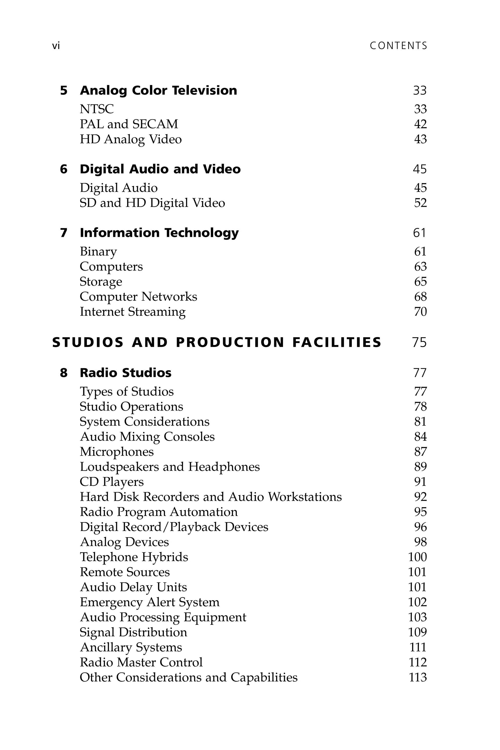5 Analog Color Television 33
NTSC 33
PAL and SECAM 42
HD Analog Video 43
6 Digital Audio and Video 45
Digital Audio 45
SD and HD Digital Video 52
7 Information Technology 61
Binary 61
Computers 63
Storage 65
Computer Networks 68
Internet Streaming 70
STUDIOS AND PRODUCTION FACILITIES 75
8 Radio Studios 77
Types of Studios 77
Studio Operations 78
System Considerations 81
Audio Mixing Consoles 84
Microphones 87
Loudspeakers and Headphones 89
CD Players 91
Hard Disk Recorders and Audio Workstations 92
Radio Program Automation 95
Digital Record/Playback Devices 96
Analog Devices 98
Telephone Hybrids 100
Remote Sources 101
Audio Delay Units 101
Emergency Alert System 102
Audio Processing Equipment 103
Signal Distribution 109
Ancillary Systems 111
Radio Master Control 112
Other Considerations and Capabilities 113
vi CONTENTS
 