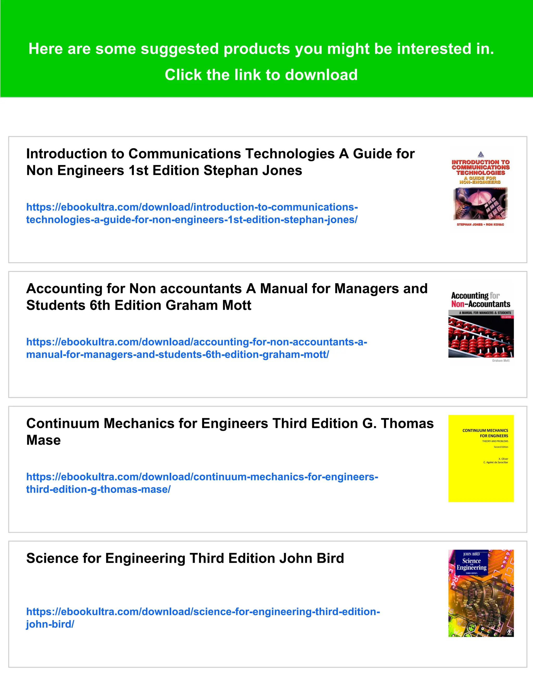 Here are some suggested products you might be interested in.
Click the link to download
Introduction to Communications Technologies A Guide for
Non Engineers 1st Edition Stephan Jones
https://ebookultra.com/download/introduction-to-communications-
technologies-a-guide-for-non-engineers-1st-edition-stephan-jones/
Accounting for Non accountants A Manual for Managers and
Students 6th Edition Graham Mott
https://ebookultra.com/download/accounting-for-non-accountants-a-
manual-for-managers-and-students-6th-edition-graham-mott/
Continuum Mechanics for Engineers Third Edition G. Thomas
Mase
https://ebookultra.com/download/continuum-mechanics-for-engineers-
third-edition-g-thomas-mase/
Science for Engineering Third Edition John Bird
https://ebookultra.com/download/science-for-engineering-third-edition-
john-bird/
 