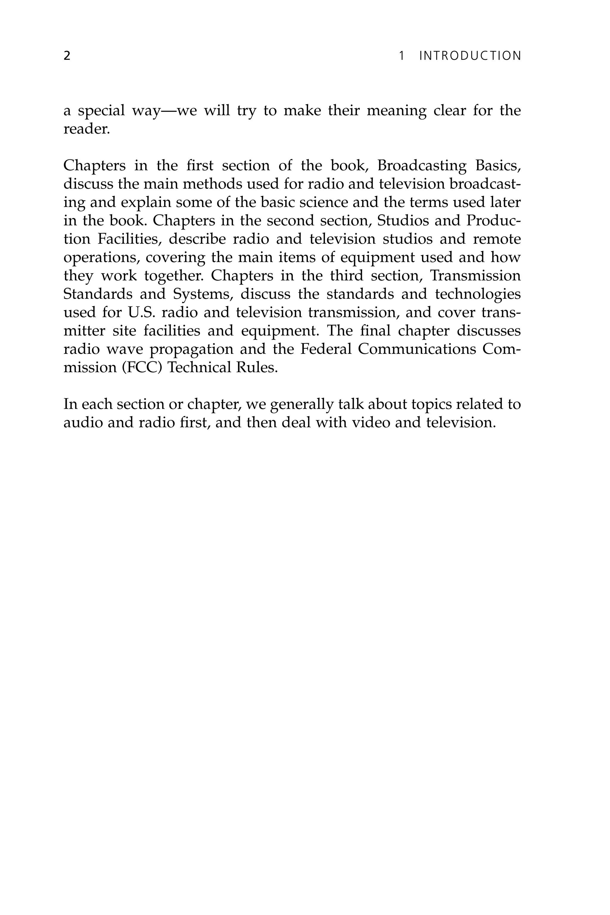 a special way—we will try to make their meaning clear for the
reader.
Chapters in the first section of the book, Broadcasting Basics,
discuss the main methods used for radio and television broadcast-
ing and explain some of the basic science and the terms used later
in the book. Chapters in the second section, Studios and Produc-
tion Facilities, describe radio and television studios and remote
operations, covering the main items of equipment used and how
they work together. Chapters in the third section, Transmission
Standards and Systems, discuss the standards and technologies
used for U.S. radio and television transmission, and cover trans-
mitter site facilities and equipment. The final chapter discusses
radio wave propagation and the Federal Communications Com-
mission (FCC) Technical Rules.
In each section or chapter, we generally talk about topics related to
audio and radio first, and then deal with video and television.
2 1 INTRODUCTION
 