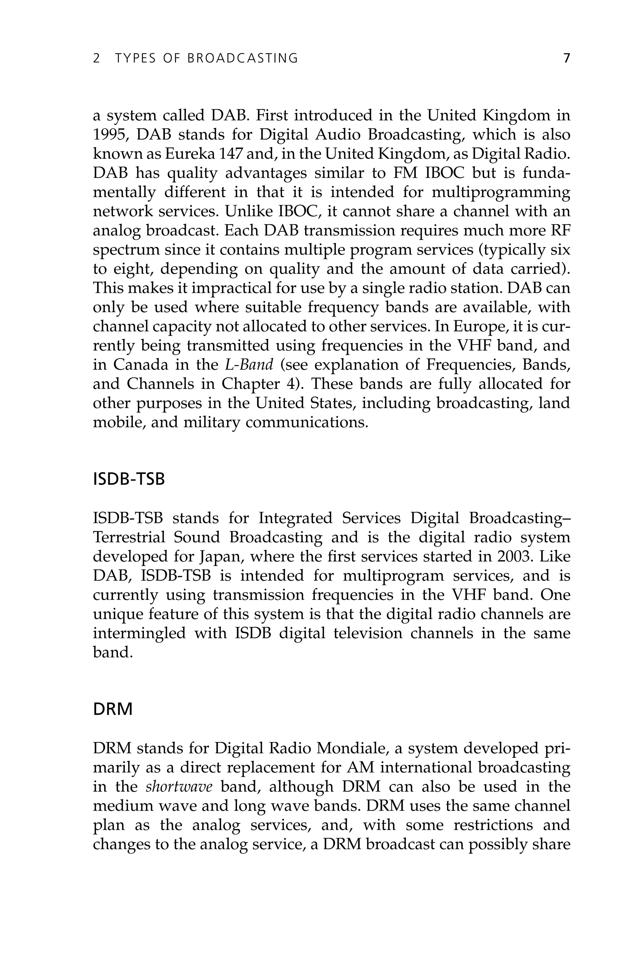 a system called DAB. First introduced in the United Kingdom in
1995, DAB stands for Digital Audio Broadcasting, which is also
known as Eureka 147 and, in the United Kingdom, as Digital Radio.
DAB has quality advantages similar to FM IBOC but is funda-
mentally different in that it is intended for multiprogramming
network services. Unlike IBOC, it cannot share a channel with an
analog broadcast. Each DAB transmission requires much more RF
spectrum since it contains multiple program services (typically six
to eight, depending on quality and the amount of data carried).
This makes it impractical for use by a single radio station. DAB can
only be used where suitable frequency bands are available, with
channel capacity not allocated to other services. In Europe, it is cur-
rently being transmitted using frequencies in the VHF band, and
in Canada in the L-Band (see explanation of Frequencies, Bands,
and Channels in Chapter 4). These bands are fully allocated for
other purposes in the United States, including broadcasting, land
mobile, and military communications.
ISDB-TSB
ISDB-TSB stands for Integrated Services Digital Broadcasting–
Terrestrial Sound Broadcasting and is the digital radio system
developed for Japan, where the first services started in 2003. Like
DAB, ISDB-TSB is intended for multiprogram services, and is
currently using transmission frequencies in the VHF band. One
unique feature of this system is that the digital radio channels are
intermingled with ISDB digital television channels in the same
band.
DRM
DRM stands for Digital Radio Mondiale, a system developed pri-
marily as a direct replacement for AM international broadcasting
in the shortwave band, although DRM can also be used in the
medium wave and long wave bands. DRM uses the same channel
plan as the analog services, and, with some restrictions and
changes to the analog service, a DRM broadcast can possibly share
2 TYPES OF BROADCASTING 7
 