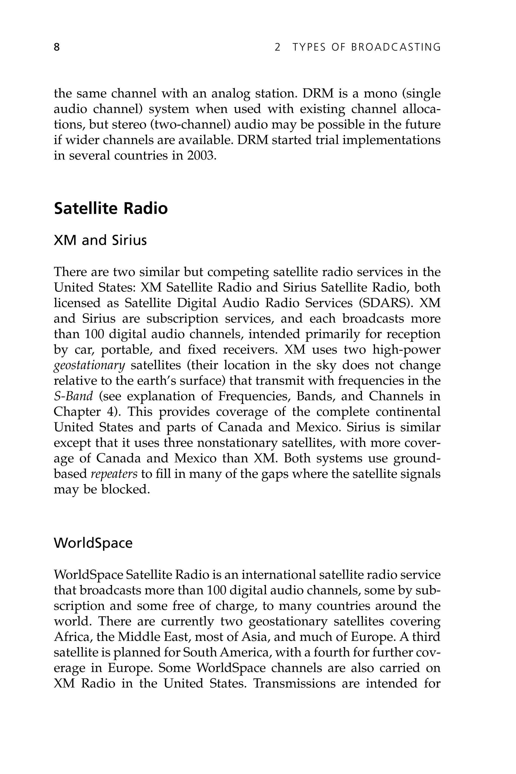 the same channel with an analog station. DRM is a mono (single
audio channel) system when used with existing channel alloca-
tions, but stereo (two-channel) audio may be possible in the future
if wider channels are available. DRM started trial implementations
in several countries in 2003.
Satellite Radio
XM and Sirius
There are two similar but competing satellite radio services in the
United States: XM Satellite Radio and Sirius Satellite Radio, both
licensed as Satellite Digital Audio Radio Services (SDARS). XM
and Sirius are subscription services, and each broadcasts more
than 100 digital audio channels, intended primarily for reception
by car, portable, and fixed receivers. XM uses two high-power
geostationary satellites (their location in the sky does not change
relative to the earth’s surface) that transmit with frequencies in the
S-Band (see explanation of Frequencies, Bands, and Channels in
Chapter 4). This provides coverage of the complete continental
United States and parts of Canada and Mexico. Sirius is similar
except that it uses three nonstationary satellites, with more cover-
age of Canada and Mexico than XM. Both systems use ground-
based repeaters to fill in many of the gaps where the satellite signals
may be blocked.
WorldSpace
WorldSpace Satellite Radio is an international satellite radio service
that broadcasts more than 100 digital audio channels, some by sub-
scription and some free of charge, to many countries around the
world. There are currently two geostationary satellites covering
Africa, the Middle East, most of Asia, and much of Europe. A third
satellite is planned for South America, with a fourth for further cov-
erage in Europe. Some WorldSpace channels are also carried on
XM Radio in the United States. Transmissions are intended for
8 2 TYPES OF BROADCASTING
 